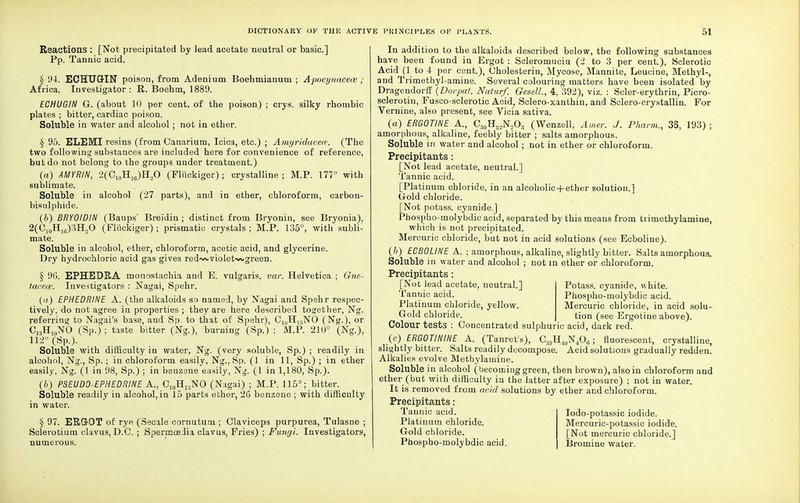Reactions : [Not precipitated by lead acetate neutral or basic] Pp. Tannic acid. § 94. ECHUGrIN poison, from Adenium Boehmianum ; Apocynacece ; Africa. Investigator : R. Boehm, 1889. ECHUGIN G. (about 10 per cent, of the poison) ; crys. silky rhombic plates ; bitter, cardiac poison. Soluble in water and alcohol ; not in ether. § 95. ELEMI resins (from Canarium, Icica, etc.) ; Amyridacece. (The two following substances are included here for convenience of reference, but do not belong to the groups under treatment.) (a) AMYRIN, 2(C10H16)H2O (Fliickiger) ; crystalline; M.P. 177° with sublimate. Soluble in alcohol (27 parts), and in ether, chloroform, carbon- bisulphide. (&) BRYOIDIN (Baups' Brei'din ; distinct from Bryonin, see Bryonia). 2(O10H16)3H2O (Fliickiger) ; prismatic crystals ; M.P. 135°, with subli- mate. Soluble in alcohol, ether, chloroform, acetic acid, and glycerine. Dry hydrochloric acid gas gives red-wvviolet-wgreen. § 9G. EPHEDRA monostachia and E. vulgaris, var. Helvetica ; Gne- tacece. Investigators : Nagai, Spehr. (<s) EPHEDRINE A. (the alkaloids so named, by Nagai and Spehr respec- tively, do not agree in properties ; they are here described together, Ng. referring to Nagai's base, and Sp. to that of Spehr), C1(1H15NO (Ng.), or C^H^NO (Sp.) ; taste bitter (Ng.), burning (Sp.) ; M.P. 21(J° (Ng.), 112° (Sp.). Soluble with difficulty in water, Ng. (very soluble, Sp.) ; readily in alcohol, Ng., Sp.; in chloroform easily, Ng., Sp. (1 in 11, Sp.) ; in ether easily, Ng. (1 in 98, Sp.) ; in benzene easily, Ng. (1 in 1,180, Sp.). (b) PSEUD0-EPMEDR1NE A., C10H15NO (Nagai) ; M.P. 115°; bitter. Soluble readily in alcohol, in 15 parts ether, 2G benzene ; with difficulty in water. § 97. ERGOT of rye (Secale cornutum ; Claviceps purpurea, Tulasne ; Scierotium clavus, D.C. ; Spermoeiia clavus, Fries) ; Fungi. Investigators, numerous. In addition to the alkaloids described below, the following substances have been found in Ergot : Scleromucia (2 to 3 per cent.), Sclerotic Acid (1 to 4 per cent.), Cholesterin, Mycose, Mannite, Leucine, Methyl-, and Trimethyl-amine. Several colouring matters have been isolated by Dragendorff (Dorpat. Naturf. Gesell, 4, 392), viz. : Scler-erythrin, Picro- sclerotin, Fusco-sclerotic Acid, Sclero-xanthin, and Sclero-crystallin. For Vernine, also present, see Vicia sativa. (a) ERGOTINE A., CMH5.,N,0., (Wenzell, Amer. J. Pharm., 35, 193) ; amorphous, alkaline, feebly bitter ; salts amorphous. Soluble in water and alcohol ; not in ether or chloroform. Precipitants : [Not lead acetate, neutral.] Tannic acid. [Platinum chloride, in an alcoholic+ether solution.] Gold chloride. [Not potass, cyanide.] Phospho-molybdic acid, separated by this means from tiimethylamine, which is not precipitated. Mercuric chloride, but not in acid solutions (see Ecboline). (b) ECBOLINE A. ■ amorphous, alkaline, slightly bitter. Salts amorphous. Soluble in water and alcohol ; not in ether or chloroform. Precipitants: Potass, cyanide, white. Phospho-molybdic acid. Mercuric chloride, in acid solu- tion (see Ergotine above). [Not lead acetate, neutral.] Tannic acid. Platinum chloride, yellow. Gold chloride. Colour tests : Concentrated sulphuric acid, dark red (c) ERGOTININE A. (Tanret:s), C35H40N4O6; fluorescent, crystalline, slightly bitter. Salts readily decompose. Acid solutions gradually redden. Alkalies evolve Methylamine. Soluble in alcohol (becoming green, then brown), also in chloroform and ether (but with difficulty in the latter after exposure) ; not in water. It is removed from acid solutions by ether and chloroform. Precipitants: Tannic acid. Platinum chloride. Gold chloride. Phospho-molybdic acid. Iodo-potassic iodide. Mercuric-potassic iodide. [Not mercuric chloride.] Bromine water.