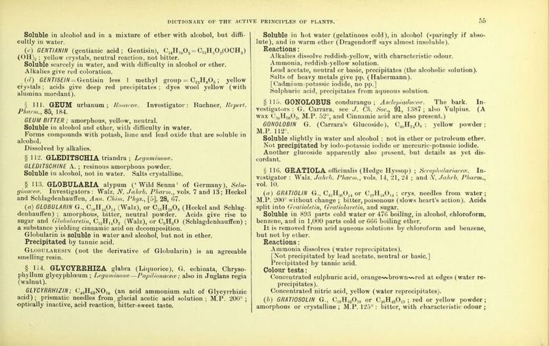 Soluble in alcohol and in a mixture of ether with alcohol, but diffi- cultly in water. (c) GENTIANIN (gentianic acid; Gentisin), CuHl0O6=Ci3H5O2(OGH3) (OH)2 ; yellow crystals, neutral reaction, not bitter. Soluble scarcely in water, and with difficulty in alcohol or ether. Alkalies give red coloration. {d) GENTISEIN = Gentisin less 1 methyl group = C13H805; yellow crystals; acids give deep red precipitates: dyes wool yellow (with alumina mordant). § 111. GETJM urbanum ; Rosacea. Investigator: Buchner, He pert. Pharm., 85, 184. GEUM BITTER ; amorphous, yellow, neutral. Soluble in alcohol and ether, with difficulty in water. Forms compounds with potash, lime and lead oxide that are soluble in alcohol. Dissolved by alkalies. § 112. GLEDITSCHIA triandra ; Leguminosce. GLEDITSCHINE A. ; resinous amorphous powder. Soluble in alcohol, not in water. Salts crystalline. § 113. GLOBULARIA alypum ('Wild Senna' of Germany), Sela- ginacew. Investigators : Walz, N. Jahrb. Pharm., vols. 7 and 13; Heckel and Schlagdenhauffen, Ann. Chim. Phys., [5], 28, 67. (a) GLOBULARIM G., C,0H44O14 (Walz), or C15Ho008 (Heckel and Schlag- denhauffen) ; amorphous, bitter, neutral powder. Acids give rise to sugar and Globularetin, C12HJ403 (Walz), or C9H60 (Schlagdenhauffen) ; a substance yielding cinnamic acid on decomposition. Globularin is soluble in water and alcohol, but not in ether. Precipitated by tannic acid. Globularesin (not the derivative of Globularin) is an agreeable smelling resin. § li4. GLYCYRRHIZA glabra (Liquorice), G. echinata, Chryso- phyllum glycyphlceum ; Leguminosm—Papilionacece ; also in Juglans regia (walnut). GLYCYRRHIZIN; C44H63NOi8 (an acid ammonium salt of Glycyrrhizic acid); prismatic needles from glacial acetic acid solution; M.P. 200°; optically inactive, acid reaction, bitter-sweet taste. Soluble in hot water (gelatinous cold), in alcohol (sparingly if abso- lute), and in warm ether (Dragendorff says almost insoluble). Reactions: Alkalies dissolve reddish-yellow, with characteristic odour. Ammonia, reddish-yellow solution. Lead acetate, neutral or basic, precipitates (the alcoholic solution). Salts of heavy metals give pp. (Habermann). [Cadmium-potassic iodide, no pp.] Sulphuric acid, precipitates from aqueous solution. § 115. GONOLOBUS condurango ; Asclepiadaceee. The bark. In- vestigators : G. Carrara, see J. Ch. Soc, 91, 1387; also Vulpius. (A wax C30H50O2, M.P. 52°, and Cinnamic acid are also present.) G0N0L0BIN G. (Carrara's Glucoside), C40H74Ofi ; yellow powder ; M.P. 112°. Soluble slightly in water and alcohol ; not in ether or petroleum ether. Not precipitated by iodo-potassic iodide or mercuric-potassic iodide. Another glucoside apparently also present, but details as yet dis- cordant. § 116. GRATIOLA officinalis (Hedge Hyssop) ; Scrophulariacem. In- vestigator : Walz, Jahrb. Pharm., vols. 14, 21, 24 ; and N. Jahrb. Pharm., vol. 10. (a) GRATIOLIN G., C4.,Hi(1014 or C4nH:j4Ou ; crys. needles from water; M.P. 200° without change ; bitter, poisonous (slows heart's action). Acids split into Gratioletin, Gratiolaretin, and sugar. Soluble in 893 parts cold water or 476 boiling, in alcohol, chloroform, benzene, and in 1,000 parts cold or 666 boiling ether. It is removed from acid aqueous solutions by chloroform and benzene, but not by ether. Reactions: Ammonia dissolves (water reprecipitates). [Not precipitated by lead acetate, neutral or basic] Precipitated by tannic acid. Colour tests: Concentrated sulphuric acid, orange->/vbrown~<-red at edges (water re- precipitates). Concentrated nitric acid, yellow (water reprecipitates). (b) GRATIOSOUN G, C18H16O10 or C46H42O20 ; red or yellow powder; amorphous or crystalline ; M.P. 125° : bitter, with characteristic odour ;
