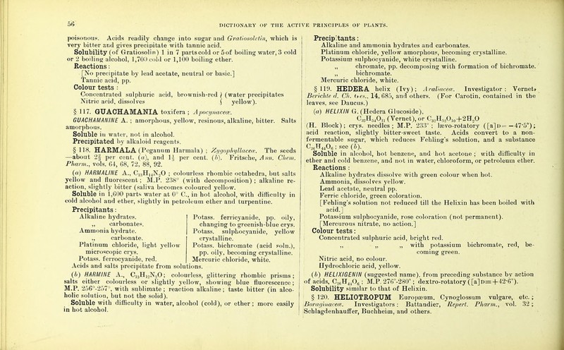 poisonous. Acids readily change into sugar and Grdtiosoletin, which is very bitter and gives precipitate with tannic acid. Solubility (of Gratiosolin) 1 in 7 parts cold or 5 of boiling water, 3 cold or 2 boiling alcohol, 1,70!) cold or 1,100 boiling ether. Reactions: [No precipitate by lead acetate, neutral or basic] Tannic acid, pp. Colour tests : Concentrated sulphuric acid, brownish-red ) (water precipitates Nitric acid, dissolves \ yellow). § 117. GUACHAMANIA toxifera ; Apocynacece. GUACHAMANINE A. ; amorphous, yellow, resinous, alkaline, bitter. Salts amorphous. Soluble iu water, not in alcohol. Precipitated by alkaloid reagents. § 118. HARMALA (Peganum Harmala) ; Zygophyllacece. The seeds —about 2§ per cent, (a), and 1^ per cent. (b). Fritsche, A nn. Chem. Pharm., vols. 64, 68, 72, 88, 92. (a) HARM A LINE A., C1;!H14N„0 ; colourless rhombic octahedra, but salts yellow and fluorescent ; M.P. 238° (with decomposition) ; alkaline re- action, slightly bitter (saliva becomes coloured yellow. Soluble in 1,600 parts water at 0° C, in hot alcohol, with difficulty in cold alcohol and ether, slightly in petroleum ether and turpentine. Precipitants: Alkaline hydrates. „ carbonates. Ammonia hydrate. ,, carbonate. Platinum chloride, light yellow microscopic crys. Potass, ferrocyanide, red. Acids and salts precipitate from solutions. (6) HARMINE A., C^H^NoO; colourless, glittering rhombic prisms; salts either colourless or slightly yellow, showing blue fluorescence; M.P. 256°-257°, with sublimate; reaction alkaline; taste bitter (in alco- holic solution, but not the solid). Soluble with difficulty in water, alcohol (cold), or ether; more easily in hot alcohol. Potass, ferricyanide, pp. oily, changing to greenish-blue crys. Potass, sulphocyanide, yellow crystalline. Potass, bichromate (acid soln.), pp. oily, becoming crystalline. Mercuric chloi'ide, white. Precip'tants: Alkaline and ammonia hydrates and carbonates. Platinum chloride, yellow amorphous, becoming crystalline. Potassium sulphocyanide, white crystalline. „ chromate, pp. decomposing with formation of bichromate. ,, bichromate. Mercuric chloride, white. §119. HEDERA helix (Ivy); Araliaeece. Investigator: Vernetr BerichU' d. Ch. (>«., 14,685, and others. (For Carotin, contained in the leaves, see Daucus.) (a) HELIXIN G. (Hedera Glucoside), C:i2H54Ou (Vernet), or C3,H5l!O10~|-2H2O (H. Block); crys. needles; M.P. 233°; lasvo-rotatory ([a]o= — 475°); acid reaction, slightly bitter-sweet taste. Acids convert to a non- fermentable sugar, which reduces Fehling's solution, and a substance C2t;H4406; see (b). Soluble in alcohol, hot benzene, and hot acetone ; with difficulty in ether and cold benzene, and not in water, chloroform, or petroleum ether. Reactions : Alkaline hydrates dissolve with green colour when hot. Ammonia, dissolves yellow. Lead acetate, neutral pp. Ferric chloride, green coloration. [Fehling's solution not reduced till the Helixin has been boiled with acid.] Potassium sulphocyanide, rose coloration (not permanent). [Mercurous nitrate, no action.] Colour tests: Concentrated sulphuric acid, bright red. „ „ „ with potassium bichromate, red, be- coming green. Nitric acid, no colour. Hydrochloric acid, yellow. (6) HELIXIGENIN (suggested name), from preceding substance bv action of acids, C2SH<40g; M.P. 276°-280°; dextro-rotatory ([a]o=+42-6°). Solubility similar to that of Helixin. § 120. HELIOTROPUM Europaeum. Cynoglossum vulgare, etc.; Boraginacece, Investigators: Battandier, Repert. Pharm., vol. 32; Schlagdenhauffer, Buchheim, and others.