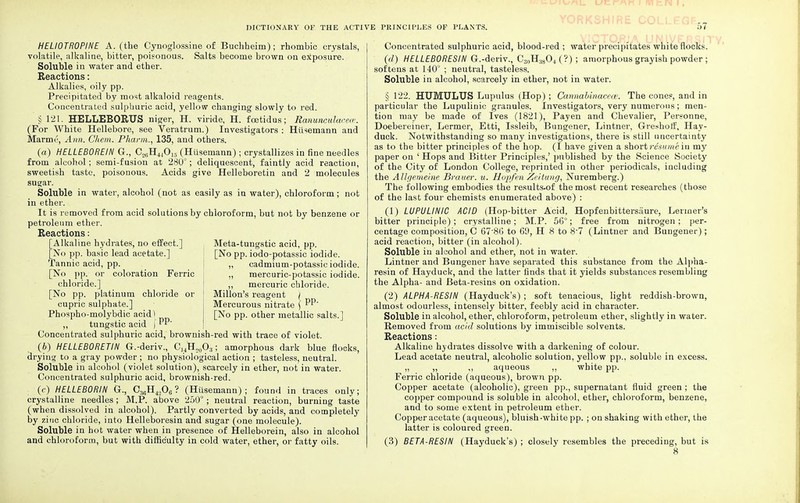 HELIOTROPINE A. (the Cynoglossine of Buchheim); rhombic crystals, volatile, alkaline, bitter, poisonous. Salts become brown on exposure. Soluble in water and ether. Reactions: Alkalies, oily pp. Precipitated by most alkaloid reagents. Concentrated sulphuric acid, yellow changing slowly to red. § 121. HELLEBORUS niger, H. viride, H. foetidus; Ranunculacece. (For White Hellebore, see Veratrum.) Investigators : Husemann and Marmt', Ann. Chem. Pharm., 135, and others. (a) HELLEBOREIN G., C26H440i.5 (Husemann) ; crystallizes in fine needles from alcohol; semi-fusion at 280°; deliquescent, faintly acid reaction, sweetish taste, poisonous. Acids give Helleboretin and 2 molecules sugar. Soluble in water, alcohol (not as easily as in water), chloroform; not in ether. It is removed from acid solutions by chloroform, but not by benzene or petroleum ether. Reactions: [Alkaline hydrates, no effect.] [No pp. basic lead acetate.] Tannic acid, pp. [No pp. or coloration Ferric chloride.] [No pp. platinum chloride or cupric sulphate.] Phospho-molybdic acidl ,, tungstic acid ) PP Concentrated sulphuric acid, brownish-red with trace of violet. (b) HELLEBORETIN G.-deriv., C]4H20O;i; amorphous dark blue flocks, drying to a gray powder ; no physiological action ; tasteless, neutral. Soluble in alcohol (violet solution), scarcely in ether, not in water. Concentrated sulphuric acid, brownish-red. (c) HELLEBORIN G., C36H4.,0G ? (Husemann); found in traces only; crystalline needles; M.P. above 250°; neutral reaction, burning taste (when dissolved in alcohol). Partly converted by acids, and completely by zinc chloride, into Helleboresin and sugar (one molecule). Soluble in hot water when in presence of Helleborein, also in alcohol and chloroform, but with difficulty in cold water, ether, or fatty oils. Meta-tungstic acid, pp. [No pp. iodo-potassic iodide. „ cadmium-potassic iodide. ,, mercuric-potassic iodide. ,, mercuric chloride. Millon's reagent / Mercurous nitrate \ PP' [No pp. other metallic salts.] Concentrated sulphuric acid, blood-red ; water precipitates white flocks. (d) HELLEBORESIN G.-deriv., C30H;i8O4 (?) ; amorphous grayish powder; softens at 140° ; neutral, tasteless. Soluble in alcohol, scarcely in ether, not in water. § 122. HUMULUS Lupulus (Hop) ; Cannahinacece. The cones, and in particular the Lupulinic granules. Investigators, very numerous; men- tion may be made of Ives (1821), Pay en and Chevalier, Personne, Doebereiner, Lermer, Etti, Issleib, Bungener, Lintner, Greshotf, Hay- duck. Notwithstanding so many investigations, there is still uncertainty as to the bitter principles of the hop. (I have given a short resume in my paper on ' Hops and Bitter Principles,' published by the Science Society of the City of London College, reprinted in other periodicals, including the Allgemeine Brauer. u. Hop/en Ze/tung, Nuremberg.) The following embodies the results.of the most recent researches (those of the last four chemists enumerated above) : (1) LUPULINIC ACID (Hop-bitter Acid, Hopfenbittersaure, Lermer's bitter principle); crystalline; M.P. 56°; free from nitrogen; per- centage composition, C 67'8G to 6'J, H 8 to 8-7 (Lintner and Bungener); acid reaction, bitter (in alcohol). Soluble in alcohol and ether, not in water. Lintner and Bungener have separated this substance from the Alpha- resin of Hayduck, and the latter finds that it yields substances resembling the Alpha- and Beta-resins on oxidation. (2) ALPHA-RESIN (Hayduck's) ; soft tenacious, light reddish-brown, almost odourless, intensely bitter, feebly acid in character. Soluble in alcohol, ether, chloroform, petroleum ether, slightly in water. Removed from add solutions by immiscible solvents. Reactions: Alkaline hydrates dissolve with a darkening of colour. Lead acetate neutral, alcoholic solution, yellow pp., soluble in excess. ,, ,, ,, aqueous ,, white pp. Ferric chloride (aqueous), brown pp. Copper acetate (alcoholic), green pp., supernatant fluid green ; the copper compound is soluble in alcohol, ether, chloroform, benzene, and to some extent in petroleum ether. Copper acetate (aqueous), bluish-white pp. ; on shaking with ether, the latter is coloured green. (3) BETA-RESIN (Hayduck's) ; closely resembles the preceding, but is 8