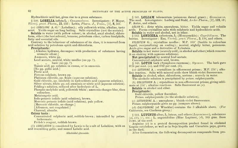 Hydrochloric acid hot, gives rise to a green substance. § 140. LOBELIA inflata L. ; Campanulaceic. Investigators : F.Mayer, Viertelj. pract. Pharm., 15, '233 ; Lewis, Pharm. J., Trans., [3], 8, 561. (a) LOBELIINE A.-G.° (Lobelina) ; oily yellowish-white, alkaline, taste acrid. Yields sugar on long boiling. Salts crystalline (not the acetate). Soluble in water (with yellow colour), in alcohol, amyl alcohol, chloro- form, ether (the best solvent), benzene, petroleum ether, carbon bisulphide, fatty and essential oils. Contrary to the behaviour of substances of its class, it is removed from acid solution by petroleum spirit and chloroform. Precipitants: [Alkaline hydrates, decomposs with production of substance having aromatic odour.] Ammonia, white pp. Lead acetate, neutral, white needles (no pp. '?). ., ,, basic (no pp. ?). Tannic acid, pp. solution in excess, or in ammonia. [No pp. gallic acid.] Picric acid. Ferrous sulphate, brown pp. Platinum chloride, pp. floats (aqueous solution). Gold chloride, pp. insoluble in hydrochloric acid (aqueous solution ). Silver nitrate, white pp. sol. ammonia or nitric acid (aqueous solution). Fehling's solution, reduced after hydrolysis of L. Phospho-molybdic acid, yellowish-white ; ammonia changes blue, then colourless. Metatungstic acid. Iodo-potassic iodide (acid solution), brown. Mercuric-potassic iodide (acid solution), pale yellow. [Mercuric chloride, no change.] [Albumen, not coagulated.] Charcoal, absorbs. Colour tests : Concentrated sulphuric acid, reddish-brown ; intensified by potass. bichromate. Fronde's reagent, reddish-brown. (b) LOBELACRIN is considered by Lewis to be a salt of Lobeliine, with an acid resembling gallic, and named Lobelic acid. Alkaloidal glucoside. § 141. LOLIAM telumentum (poisonous darnel grass) ; Graminaceas. The seed. Investigators: Ludwig and Stahl, Archiv Pharm., [2], 119, 59 ; P. Antze, and others. L0LI1N G. ; dirty white, amorphous, bitter. Yields sugar and volatile acids. Forms crystalline salts with sulphuric and hydrochloric acids. Soluble in water and alcohol, not in ether. § 142. LONICERA xylosteum, L. (Honeysuckle) ; Caprifoliacece. The berries. Investigator: Enz, Viertelj. pract. Pharm., 5, 196, and others. XYLOSTEIN G.; crystalline needles; M.P. 100° (fusible to colourless liquid, recrystallizing on cooling) ; neutral, slightly bitter, poisonous. Acids give sugar and a derivative of Xylostein. Soluble in hot water (scarcely cold), in alcohol and ether (which removes it on shaking with aqueous solutions). Not precipitated by neutral lead acetate. Concentrated sulphuric acid, brown. § 143. LOTUS bark (Symplocos racemosa); Styracece. The bark gave 0'24 per cent, (a), and 0 02 per cent. (b). (a) L0TURINE A. ; crystallizes in efflorescent prisms ; M.P. 234°; alka- line reaction. Salts with mineral acids show bluish-violet fluorescence. Soluble in alcohol, ether, chloroform, acetone ; scarcely in water. The alcoholic solution is precipitated by potass, sulphocyanide. (b) C0LL0TURIN A. ; crystallizes in non-efflorescent prisms, giving subli- mate at 234°; alkaline reactions. Salts fluorescent as (a). Soluble in alcohol and ether. Precipitants: Gold chloride, yellow flocculent. Potass, sulphocyanide (to the alcoholic solution). (c) L0TURIDINE A. ; amorphous ; bluish-violet fluorescence. Potass, sulphocyanide gives no pp. (compare above). (d) CALIF0RNINE (of Winckler) contains the 3 alkaloids above. (For Californin, see Cinchona group.) § 144. LUPINUS albus, L. luteus, and others (Leguminom'), substances (a), (/>), (c), etc.; L. angustifolius (Blue Lupines), (d), 165 gms. from 2 cwt. of the seed. Arginine (e) is a proteid decomposition product found in etiolated Lupine cotyledons, as well as in Soja hispida and Cucurbita pepo, grown in the dark. After fermentation, the following decomposition compounds from pro-