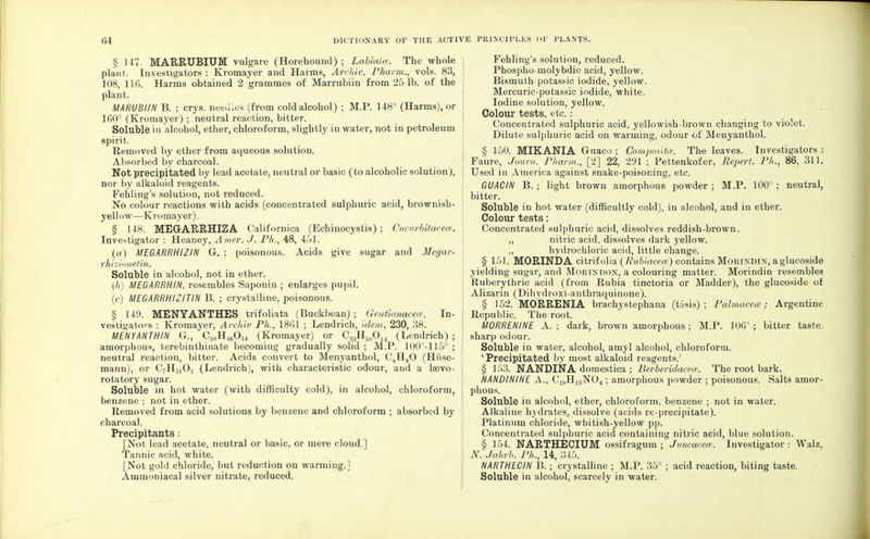 § 147. MARRUBIUM vulgare (Horehound) ; LabiaUv. The whole planf. Investigators : Kromayer and Harms, Archiv. Pharm., vols. 83, 108, 116. Harms obtained 2 grammes of Marrubiin from 25 lb. of the plant. MARUBIIN B. ; crys. needles (from cold alcohol) ; M.P. 148° (Harms), or 160° (Kromayer) ; neutral reaction, bitter. Soluble in alcohol, ether, chloroform, slightly in water, not in petroleum spirit. Removed by ether from aqueous solution. Absorbed by charcoal. Not precipitated by lead acetate, neutral or basic (to alcoholic solution), nor by alkaloid reagents. Fehling's solution, not reduced. No colour reactions with acids (concentrated sulphuric acid, brownish- yellow—Kromayer). § 148. MEGARRHIZA Californica (Ecbinocystis) ; Cucurbitacece. Investigator : Heaney, Amer. J. Ph., 48, 451. (a) MEGARRHIZIN G. ; poisonous. Acids give sugar and Megar- rhizionetzn. Soluble in alcohol, not in ether. (b) MEGARRHIN, resembles Saponin ; enlarges pupil. (c) MEGARRHIZITIN B. ; crystalline, poisonous. § 149. MENYANTHES trifoliata (Buckbean) ; Gentianaeea. In- vestigators : Kromayer, Archiv Ph., 1861 ; Lendrich, idem, 230, 38. MENYANTHIN G., C30H46O14 (Kromayer) or C33H50O14 (Lendrich) ; amorphous, terebinthinate becoming gradually solid ; M.P. 100°-115° ; neutral reaction, bitter. Acids convert to Menyanthol, C8H80 (Hi'ise- mann), or C7HnOo (Lendrich), with characteristic odour, and a lajvo- rotatory sugar. Soluble in hot water (with difficulty cold), in alcohol, chloroform, benzene ; not in ether. Removed from acid solutions by benzene and chloroform ; absorbed by charcoal. Precipitants : [Not lead acetate, neutral or basic, or mere cloud.] Tannic acid, white. [Not gold chloride, but reduction on warming.] Ammoniacal silver nitrate, reduced. Fehling's solution, reduced. Phospho-molybdic acid, yellow. Bismuth-potassic iodide, yellow. Mercuric-potassic iodide, white. Iodine solution, yellow. I Colour tests, etc. : Concentrated sulphuric acid, yellowish-brown changing to violet. Dilute sulphuric acid on warming, odour of Menyanthol. § 150. MIKANIA Guaco ; Composite. The leaves. Investigators : Fa'ure, Journ. Pharm., [2] 22, 291 ; Pettenkofer, Report. Ph., 86, 311. Used in America against snake-poisoning, etc. GUACIN B. ; light brown amorphous powder ; M.P. 100° ; neutral, bitter. Soluble in hot water (difficultly cold), in alcohol, and in ether. Colour tests: Concentrated sulphuric acid, dissolves reddish-brown. ,, nitric acid, dissolves dark yellow. „ hydrochloric acid, little change. § 151. MORINDA citrifolia (Rubiacece) contains Morindin, a glucoside I yielding sugar, and Morin don, a colouring matter. Morindin resembles Ruberythric acid (from Rubia tinctoria or Madder), the glucoside of Alizarin (Dihydroxi-anthraquinone). § 152. MORRENIA brachystephana (tasis) ; Palmacecz; Argentine Republic. The root. MORRENINE A. ; dark, brown amorphous; M.P. 100° ; bitter taste, sharp odour. Soluble in water, alcohol, amyl alcohol, chloroform. ' Precipitated by most alkaloid reagents.' § 153. NANDINA domestica ; Berberidacew. The root bark. NANDININE A., C1S)H]9N04; amorphous powder ; poisonous. Salts amor- phous. Soluble in alcohol, ether, chloroform, benzene ; not in water. Alkaline hydrates, dissolve (acids re-precipitate). Platinum chloride, whitish-yellow pp. Concentrated sulphuric acid containing nitric acid, blue solution. § 154. NARTHECIUM ossifragum ; Juncacece. Investigator ■ Walz. N. Jahrb. Ph., 14, 345. NARTHECIN B.; crystalline ; M.P. 35° ; acid reaction, biting taste. | Soluble in alcohol, scarcely in water.