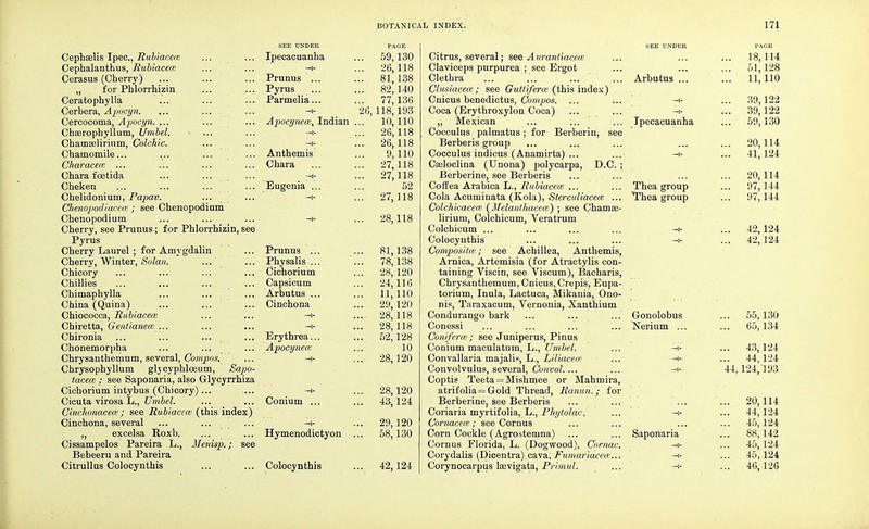 Cephaelis Ipec, Rubiacece Cephalanthus, Rubiaceai Cerasus (Cherry) „ for Phlorrhizin Ceratophylla Cerbera, Apacyn. Cercocoma, Apocyn. ... Chasrophyllum, Umbel. Chamselirium, Colchic. Chamomile... Characece ... Chara foetida Cheken Chelidonium, Papav. Chenopodiacece ; see Chenopodium Chenopodium Cherry, see Prunus; for Phlorrhizin, see Pyrus Cherry Laurel ; for Amygdalin Cherry, Winter, Solan. Chicory Chillies Chimaphylla China (Quina) Chiococca, Rubiacece Chiretta, Gentianece ... Chironia ... ... ... Chonemorpha Chrysanthemum, several, Compos. Chrysophyllum glycyphlceum, Sapo- tacece ; see Saponaria, also Glycyrrhiza Cichorium intybus (Chicory)... Cicuta virosa L., Umbel. Cinchonacece; see Rubiacece (this index) Cinchona, several „ excelsa Roxb. Cissampelos Pareira L., Menisp.; see Bebeeru and Pareira Citrullus Colocynthis SEE UNDER Ipecacuanha —i- Prunus ... Pyrus Parmelia... —i- Apocynecc, Indian Anthemis Chara Eugenia Prunus ... Physalis ... Cichorium Capsicum Arbutus ... Cinchona Erythrea.. Apocynece Conium ... —t- Hymenodictyon Colocynthis .. 59,130 .. 26,118 .. 81,138 .. 82,140 .. 77,136 26,118, 193 .. 10,110 .. 26,118 .. 26,118 9,110 .. 27,118 .. 27,118 52 .. 27,118 .. 28,118 81,138 78,138 28, 120 24,116 11,110 29,120 28,118 28,118 52,128 10 28,120 28,120 43,124 29,120 58,130 42,124 Citrus, several; see Aurantiaceoz Claviceps purpurea ; see Ergot Clethra Clusiacece ; see Guttiferce (this index) Cnicus benedictus, Compos. ... Coca (Erythroxylon Coca) ,, Mexican Cocculus palmatus; for Berberin, see Berberis group ... Cocculus indicus (Anamirta) ... Cseloclina (Unona) polycarpa, D.C. ; Berberine, see Berberis CofEea Arabica L., Rubiaceai ... Cola Acuminata (Kola), Sterculiacece ... Colchieacece (Melanthacece) ; see Chamas- lirium, Colchicum, Veratrum Colchicum ... Colocynthis Compositce; see Achillea, Anthemis, Arnica, Artemisia (for Atractylis con- taining Viscin, see Viscum), Bacharis, Chrysanthemum, Cnicus, Crepis, Eupa- torium, Inula, Lactuca, Mikania, Ono- nis, Taraxacum, Vernonia, Xanthium Condurango bark Conessi Coniferce ; see Juniperus, Pinus Conium maculatum, L., Umbel. Convallaria majalis, L., Liliacece Convolvulus, several, Convol.... Coptis Teeta = Mishmee or Mahmira, atrifolia = Gold Thread, Ranun.; for Berberine, see Berberis Coriaria myrtifolia, L., Phytolac. Cornacew.; see Cornus Corn Cockle (Agrostemna) Cornus Florida, L. (Dogwood), Comae. Corydalis (Dicentra).cava, Fumariacece... Corynocarpus laevigata, Primul. SEE UNDER Arbutus ... Ipecacuanha Thea group Thea group Gonolobus Nerium ... 18, 114 51,128 11,110 39,122 39,122 59,130 20,114 41,124 20,114 97,144 97, 144 42,124 42,124 Saponaria ... 55,130 ... 65,134 ... 43,124 ... 44,124 44,124, 193 20,114 44,124 45,124 88,142 45,124 45,124 46,126
