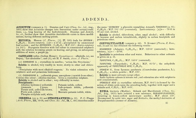 ADD ACONITUM (compare p. 1). Dunstan and Can- (Chem. Soc. Jnl., Aug., 1893) show that Aconitine changes into Isaconitine under certain condi- tions, e.g., long heating of the hydrobromide. Dunstan and Jowett, loc. cit., further show that Aconitine Aurichloride exists in three modifi- cations, having different melting-points. BRYONIA. Masson (J. Pharm., [5], 27, 300) finds for BRYONIN : C34H4803 ; dextro-rotatory, [a]n=+41-25; precipitated by ammoniacal lead acetate ; and for BRYOGENIN : CuH1H02 ; M.P. 210°; dextro-rotatory (+ 105°). Bryogenin dissolves with red colour in concentrated sulphuric acid, the solution becoming purple on heating, and giving, on subsequent addition of water, a purple pp. CANNABIS indica (Indian Hemp) ; Cannabinacem ; alkaloids, (a), see Dupuy, 'Les alcaloides'; and (&), see H. F. Smith, Amer. J. Pharm. (a) CANNABINE A. ; crystallizes in needles ; 'action like Strychnine.' Soluble in alcohol, very readily in water, slowly in ether and chloro- form. ' Precipitates with most alkaloid reagents.' No violet coloration with sulphuric acid and potassium bichromate. (6) CANNABININE A. ; yellowish-green, amorphous (varnish from ether); Coniine-like odour ; alkaline reaction. Gives a crystalline sulphate. Soluble in alcohol and in ether ; very difficultly in water. Precipitants: Alkaline hydrates \ yellowish- Ammonia } green. Tannic acid, yellowish-brown. Picric acid, yellow. Phospho-molybdic acid, white. Potassic iodide, yellow. Iodo-potassic iodide, yellowish- brown. Mercuric-potassic iodide, white. CERBERA (see p. 26) and STROPHANTHUS (p. 93). P. C. Plugge {Arch. Pharm., 231, 10-34, and Chem. Soc. Jnl., 54, i., 481) describes under N D A. the name ' CERBERIN ' a glucoside resembling Arnaud's TANGHININ (p. 93); C.27H40O„; M.P. 191°-192° (corrected). Laevo-rotatory : [a]D= -74-61 in 90 per cent, alcohol. Soluble in alcohol, chloroform, ether, amyl alcohol ; with difficulty in benzene and carbon tetrachloride, slightly in carbon bisulphide and petroleum ether. CONVOLVULACE^E (compare p. 44). N. Kromer {Pharm. Z. Russ., vols. 31 and 32) has obtained the following results : SCAMM0NIN (Jalapin), C^H^O^; M.P. 123-68° (corrected) ; laevo- rotatory, [a] d=—23'06. Insoluble in petroleum ether and water. Behaviour to other solvents as given on p. 44. TURPETHIN, C76H128086 ; M.P. 146-8° (corrected). TURPETH0L (Turpethole), C16H30O3 ; M.P. 85-76° ; the anhydride apparently of TURPETH0LI0 ACID, C1GH3204. IP0MCEIN G., from Ipomcea pandurata (Convolvulus panduratus, L.), C78H132036 ; a white powder ; M.P. 170°. Soluble in most solvents except ether. Sodic hydrate colours it intense red ; red coloration also with sulphuric- acid (concentrated). IP0ME0LIC ACID (a crystalline substance, M.P. 60-6°) is formed by the action of dilute acids upon the preceding body, together with sugar and a volatile acid, C5H802 ; M.P. 60-8°. RUBIA tinctoria (Madder). SchuDk and Marchlewski (Chem. Soc. Jnl., Aug., 1893) have isolated a new substance, RUBIADIN-GLUCOSIDE, occurring in lemon-yellow microscopic needles; M.P. about 270°. Decomposed by acids into sugar and Eubiadin, the methyl derivative of Purpuroxanthin (isomer of Alizarin). 25