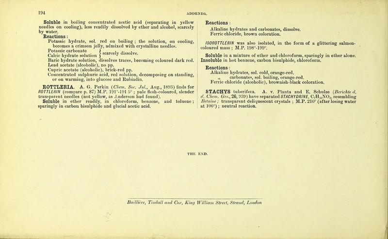 ADDENDA. Soluble in boiling concentrated acetic acid (separating in yellow needles on cooling), less readily dissolved by ether and alcohol, scarcely by water. Reactions : Potassic hydrate, sol. red on boiling ; the solution, on cooling, becomes a crimson jelly, admixed with crystalline needles. Potassic carbonate ) , ,,- n ^ , ■ , •, . , ,■ > scarcely dissolve. Calcic hydrate solution j J Baric hydrate solution, dissolves traces, becoming coloured dark red. Lead acetate (alcoholic), no pp. Cupric acetate (alcoholic), brick-red pp. Concentrated sulphuric acid, red solution, decomposing on standing, or on warming, into glucose and Rubiadin. ROTTLERIA. A. G. Perkin (Chem. Soc. Jnl, Aug., 1893) finds for ROTTLERIN (compare p. 87) M.P. 191°-191 5° ; pale flesh-coloured, slender transparent needles (not yellow, as Anderson had found). Soluble in ether readily, in chloroform, benzene, and toluene; sparingly in carbon bisulphide and glacial acetic acid. Reactions : Alkaline hydrates and carbonates, dissolve. Ferric chloride, brown coloration. ISOROTTLERIN was also isolated, in the form of a glittering salmon- coloured mass ; M.P. 198°-199°. Soluble in a mixture of ether and chloroform, sparingly in ether alone. Insoluble in hot benzene, carbon bisulphide, chloroform. Reactions: Alkaline hydrates, sol. cold, orange-red. „ carbonates, sol. boiling, orange-red. Ferric chloride (alcoholic), brownish-black coloration. STACHYS tuberifeia. A. v. Planta and E. Schulze (Berichte d. d. Chem. Ges., 26, 939) have separated STACHYDRINE, C7H13N02, resembling Betaine ; transparent deliquescent crystals ; M.P. 210° (after losing water at 100°); neutral reaction. THE END. fy Bailliere, Tindall and Cox, King William Street, Strand, London