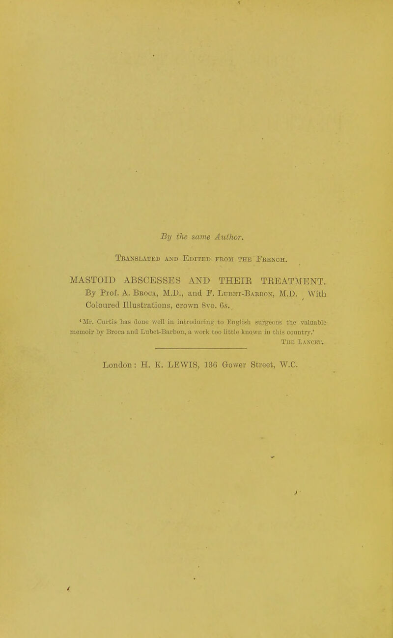 By the same Author, Tbanslated and Edited rKOSi the Feench. MASTOID ABSCESSES AND THEIE TREATMENT. By Prof. A. Broca, M.D., and F. Ltjbet-B.arbon, M.D. With Coloured Illustrations, crown 8vo. 6s. 'Mr. Curtis has done well in introducing to Englisli surgeons the valuable memoir by Brooa and Lubet-Barbon, a work too little known in this country.' The Laxcet. London: H. K. LEWIS, 13G Gower Street, W.C.