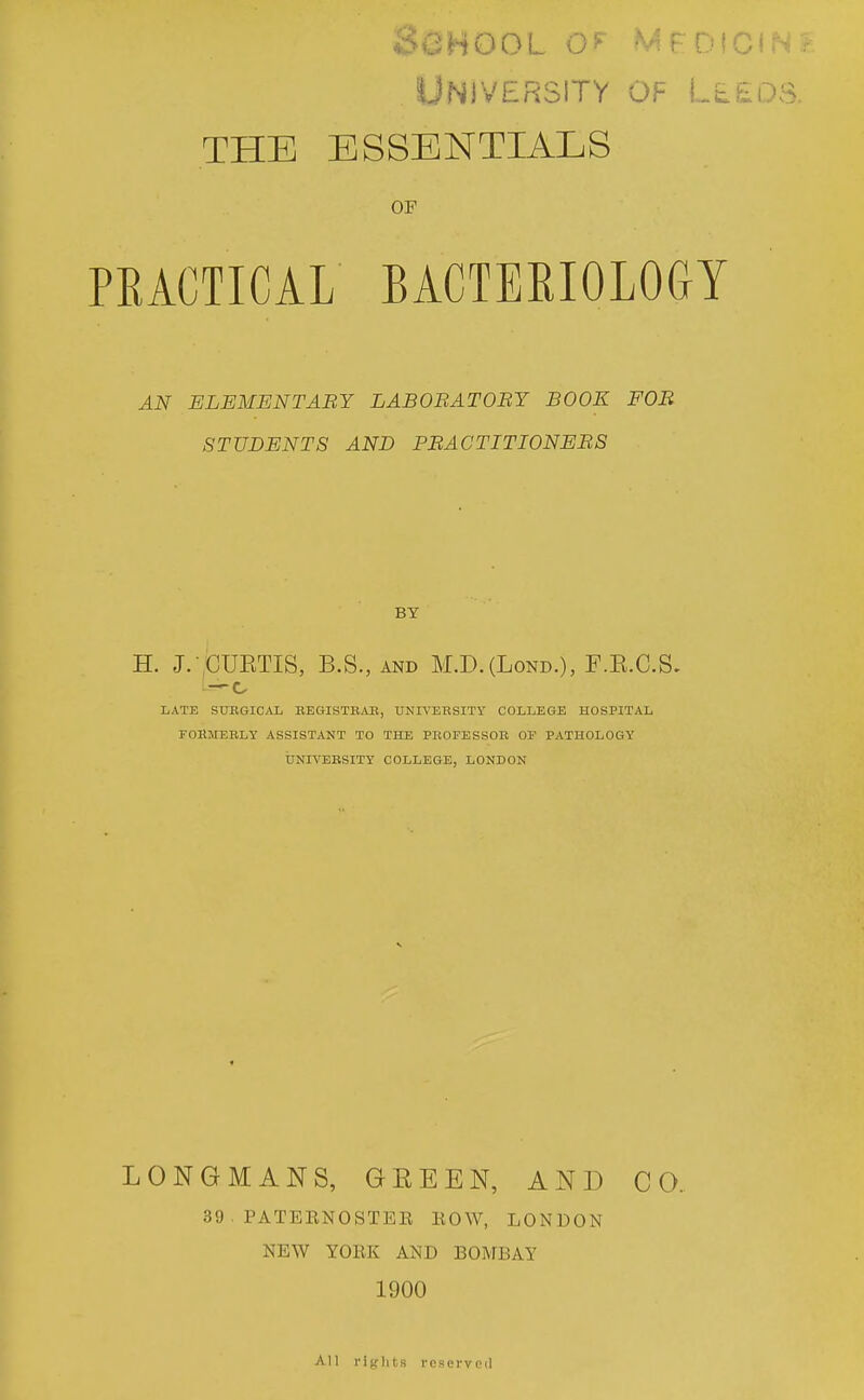 O ii H O (3 L O tVi t. U i GI » > .•■ University of LtEos. THE ESSENTIALS OF PRACTICAL BACTERIOLOGY AN ELEMENTABY LABOBATOBY BOOK FOB STUDENTS AND PBACTITIONEBS BY H. J. CUETIS, B.S., AND M.D.(LoND.), F.K.C.S. LATE STJKGICAL BBGISTBAB, UNIVEBSITY COLLEGE HOSPITAL FOHMEELY ASSISTANT TO THE PROFESSOB OF PATHOLOGY UNIVEBSITY COLLEGE, LONDON LONGMANS, GEEEN, AND CO. 39 . PATEENOSTEE EOW, LONDON NEW YOEK AND BOMBAY 1900 All rights reserved