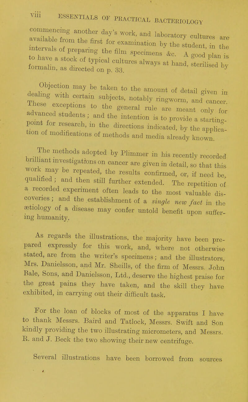 Ylll !°Tn another day's work, and laboratory cultures are available from the first for examination by the student in .ntervals of preparing the film .pec.menstg o 'Int lormalm, as directed on p. 33. Objection may be taken to the amount of detail given in deahng with certam subjects, notably ringworm, and'ca^c ^ These exceptions to the general rule are meant only for pomt for research, n. the directions indicated, by the apphca- t.on of modifications of methods and media alriady known The methods adopted by Phmmer m his recently recorded brilliant mvestigatrons on cancer are given m detail, so that this work may be repeated, the results confirmed, or, if need be qualified ; and then still further extended. The repetition of a recorded experiment often leads to the most valuable dis- coveries ; and the establishment of a single new fact in the aetiology of a disease may confer untold benefit upon suffer- ing humanity. As regards the illustrations, the majority have been pre- pared expressly for this work, and, where not otherwise stated, are from the writer's specimens; and the illustrators, Mrs. Danielsson, and Mr. Sheills, of the firm of Messrs. John Bale, Sons, and Danielsson, Ltd., deserve the highest praise for the great pains they have taken, and the skill they have exhibited, in carrying out their difficult task. For the loan of blocks of most of the apparatus I have to thank Messrs. Baird and Tatlock, Messrs. Swift and Son kindly providing the two illustrating micrometers, and Messrs. B. and J. Beck the two showing their new centrifuge. Several illustrations have been borrowed from sources