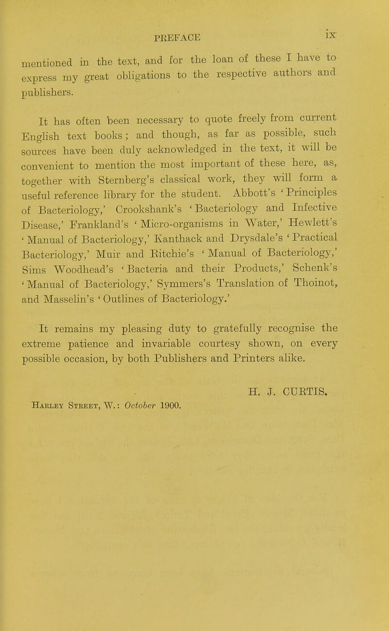 PREFACE mentioned in the text, and lor the loan of these I have to express my great obligations to the respective authors and publishers. It has often been necessary to quote freely from current. EngHsh text books; and though, as far as possible, such sources have been duly acknowledged in the text, it will be convenient to mention the most important of these here, as, together with Sternberg's classical work, they will form a useful reference hbrary for the student. Abbott's ' Principles of Bacteriology,' Crookshank's 'Bacteriology and Infective Disease,' Frankland's ' Micro-organisms in Water,' Hewlett's ' Manual of Bacteriology,' Kanthack and Drysdale's 'Practical Bacteriology,' Muir and Eitchie's ' Manual of Bacteriology,' Sims Woodhead's ' Bacteria and their Products,' Schenk's ' Manual of Bacteriology,' Symmers's Translation of Thoinot^ and Masselin's ' Outlines of Bacteriology.' It remains my pleasing duty to gratefully recognise the extreme patience and invariable courtesy shown, on every possible occasion, by both Publishers and Printers alike. H. J. CUETIS. Harley Street, W. : October 1900.