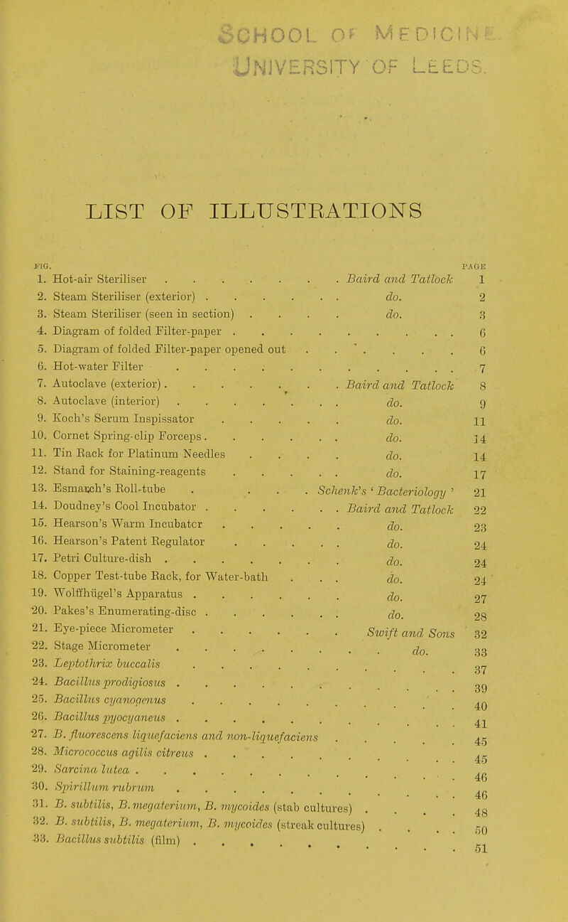 University OF Leeds. LIST OF ILLUSTEATIONS J'IG. 1. 2. 3. 4. 5. 6. 7. 8. 9. 10. 11. 12. 13. 14. 15. 16. 17. 18. 19. -20. 21. 22. 23. 24. 25. 20. 27. 28. 29. 30. 31. 32. 33. Hot-air Steriliser ..... Steam Steriliser (exterior) . Steam Steriliser (seen in section) Diagram of folded Filter-paper . Diagram of folded Filter-paper opened out Hot-water Filter .... Autoclave (exterior)..... Autoclave (interior) .... Koch's Serum Inspissator Cornet Spring-clip Forceps . Tin Eack for Platinum Needles Stand for Staining-reagents Esmai»h's Eoll-tube Doudney's Cool Incubator . Hearson's Warm Incubator Hearson's Patent Eegulator Petri Culture-disb Copper Test-tube Eack, for Water-batli Wolffhiigel's Apparatus .... Pakes's Enumerating-disc . Eye-piece Micrometer .... Stage Micrometer .... Baird and Tatlock do. do. . Baird and Tatlock ■ . do. do. . . do. do. . . do. Schenk's ' Bacteriology ' . . Baird and Tatlock do. • • do. do. • . do. do. . . do. Stvift and Sons do Leptothrix buccalis ....... Bacillus prodigiosiis ....... Bacillus cyanopenus Bacillus pyocyaneus ....... B. fluorescens liquafaciens and non-liquefaciens Micrococcus agilis citreus Sarcina hitca Spirillum rubrum B. subtilis, B. megafcrinm, B. viycoidcs (stab cultures) B. subtilis, B. megateriiim, B. mycoides (streak cultures) Bacillus siLbtilis (film) PAOR 1 2 3 6 6 7 8 9 11 14 14 17 21 22 23 24 24 24 27 28 32 33 37 39 40 41 45 45 46 46 48 60 51