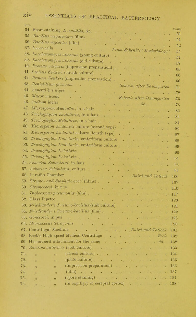 From Schenh's ' Bacteriology 34. Spore-staining, B. suUilis, (fee. . 85. Bacilhis inegaterium (film) 36. Bacilhis tnycoides (film) 37. Yeast-cells .... 38. Saccharomyces albicans (young cultur 39. Saccharomyces albicans (old culture) 40. Protetis vulgaris (impression preparation 41. Proteus Zenkeri (streak culture) 42. Proteus Zenkeri (impression preparation 43. Penicillium glaucum 44. Aspergillus niger 45. Mucor vmcedo .... 46. O'idium lactis .... 47. Microsporon Audoiiini, in a hair 48. Trichophyton Endothrix, in a hair 49. Trichophyton Ectothrix, in a hair . 50. Microsporon Audoumi culture (second type) 51. Microsporon Aiulouini culture (fourtli type) 52. Trichophyton Endothrix, crateriform culture 53. Triciiophyton Endothrix, crateriform culture 54. Trichophyton Ectothrix .... 55. Trichophyton Ectothrix .... 56. Achorion SchOnleini, in hair 57. Achorion Schijnleini, culture . 58. Paraffin Chamber 59. Strepito-and Staphylo-cocci (&lms) . 60. Streptococci, in pus . . . . 61. Diplococcus pneimmnicB (film) . 62. Glass Pipette . . . . . 63. Friedldndcr's Pneurno-bacilhis (stab culture) 64. Friedlander's Pneumo-bacillns (film) . 65. Gonococci, in pus ..... 66. Micrococcus tetragonus .... 67. Centrifugal Machine 68. Beck's High-speed Medical Centrifuge 69. Hismatocrit attachment for the same 70. Bacillus anthracis (stab culture) PAGE 51 51 52 Sclienk, after Baumgarten do. 71. 72. 73. 74. 75. 76. (streak culture) . (plate culture) (impression prepa,ration) . (film) . . . ... (spore-staining) . (in capillary of cerebral cortex} 00 57 57 65 66 66 Schenk, after Baumgarten 71 72 73 73 82 84 84 86 87 88 89. 90 91 93 94 100 107 110 117 120 121 122 126 128 131 132 132 133 134 135 136 137 137 138 Baird and Tatlock . Baird and Tatlock Beck . do.