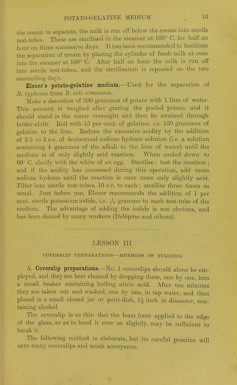 POTATO-GELATINE MEDIUM the cream to separate, the milk is run off below the cream into sterile test-tubes. These are sterilised in the steamer at 100° C. for half an hour on three successive days. It has been recommended to facihtate the separation of cream by placing the cylinder of fresh milk at once into the steamer at 100° C. After half an hour the milk is run off into sterile test-tubes, and the sterihsation is repeated on the two succeeding days. Eisner's potato-gelatine medium.—Used for the separation of B. typhosus from B. coli comnmnis. Make a decoction of 500 grammes of potato with 1 litre of water. This amount is weighed after grating the peeled potato, and it should stand in the water overnight and then be strained through butter-cloth. Boil with 15 per cent, of gelatine, i.e. 150 grammes of gelatine to the litre. Eeduce the excessive acidity by the addition of 2'5 to 3 c.c. of decinormal sodium hydrate solution (i.e. a solution containing 4 grammes of the alkali to the litre of water) until the medium is of only shghtly acid reaction. When cooled dowa to 60° C. clarify with the white of an egg. Sterilise ; test the reaction ; and if the acidity has increased during this operation, add more sodium hydrate until the reaction is once more only slightly acid. Filter into sterile test-tubes, 10 c.c. to each; sterihse three times as usual. Just before use, Eisner recommends the addition of 1 per cent, sterile potassium iodide, i.e. gramme to each test-tube of the medium. The advantage of adding the iodide is not obvious, and has been denied by many workers (Delepine and others). LESSON III COVEESLIP PREPAEATIONS—METHODS OF STAINING A. Coverslip preparations.—No. 1 coverslips should alone be em- ployed, and they are best cleaned by dropping them, one by one, into a small beaker containing boihng nitric acid. After ten minutes they are taken out and washed, one by one, in tap water, and then placed in a small closed jar or petri-dish, 11 inch in diameter, con- taining alcohol. The coverslip is so thin that the least force appHed to the edge of the glass, so as to bend it ever so shghtly, may be sufficient to break it. The following method is elaborate, but its careful practice will save many coverslips and much annoyance.