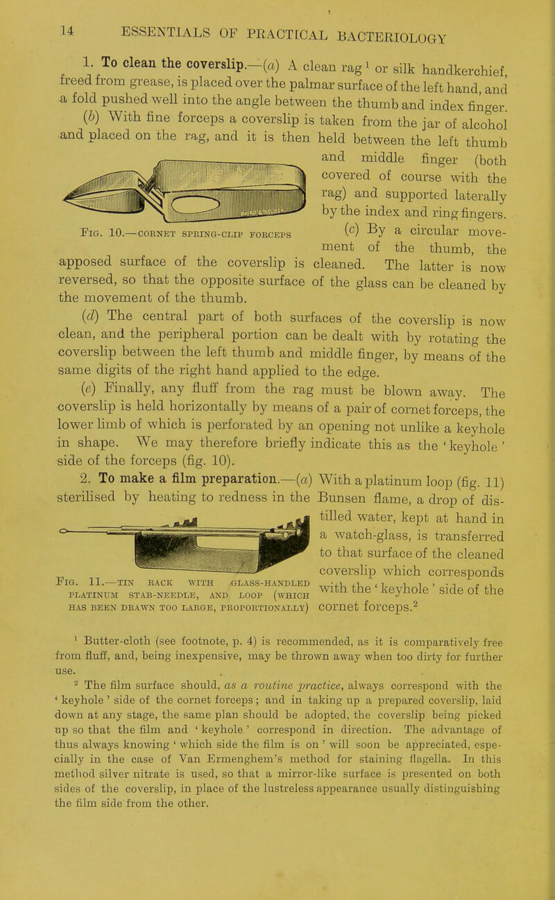 10.—COENET SPRING-CLIP FOBCEPS 1. To clean the cover8lip.-(a) A clean rag' or silk handkerchief freed from grease, is placed over the palmar surface of the left hand, and a fold pushed well into the angle between the thumb and index finger {b) With fine forceps a coverslip is taken from the jar of alcohol and placed on the rag, and it is then held between the left thumb and middle finger (both covered of course with the rag) and supported laterally by the index and ring fingers. (c) By a circular move- ment of the thumb, the apposed surface of the coverslip is cleaned. The latter is now reversed, so that the opposite surface of the glass can be cleaned by the movement of the thumb. (d) The central part of both surfaces of the coverslip is now clean, and the peripheral portion can be dealt with by rotating the coversUp between the left thumb and middle finger, by means of the same digits of the right hand applied to the edge. (e) Finally, any fluff from the rag must be blown away. The coverslip is held horizontally by means of a pair of cornet forceps, the lower hmb of which is perforated by an opening not unlike a keyhole in shape. We may therefore briefly indicate this as the ' keyhole ' side of the forceps (fig. 10). 2. To make a film preparation.—(a) With a platinum loop (fig. 11) sterihsed by heating to redness in the Bunsen flame, a drop of dis- tilled water, kept at hand in a watch-glass, is transferred to that surface of the cleaned coverslip which corresponds Fig. 11. — TIN BACK WITH GLASS-HANDLED , -iUiU n 1, 1 • • T r , i PLATINUM STAB-NEEDLE, AND LOOP (wHICH ^^^t^ the keyhok Side of the HAS BEEN DBAWN TOO LABGE, PROPORTION.ALLy) COmet forcepS.^ ' Butter-cloth (see footnote, ]}. 4) is recommended, as it is comparatively free from fluff, and, being inexpensive, may be thrown away when too dirty for further use. - The film surface should, as a routine practice, always correspond with the ' keyhole ' side of the cornet forceps; and in taking up a prepared coverslip, laid down at any stage, the same plan should be adopted, the coverslip being picked up so that the film and ' keyhole ' correspond in direction. The advantage of thus always knowing ' which side the film is on ' will soon be appreciated, espe- cially in the case of Van Ermenghem's method for staining liagella. In this method silver nitrate is used, so that a mirror-like surface is 23resented on both sides of the coverslip, in place of the lustreless appearance usually distinguishing the film side from the other.
