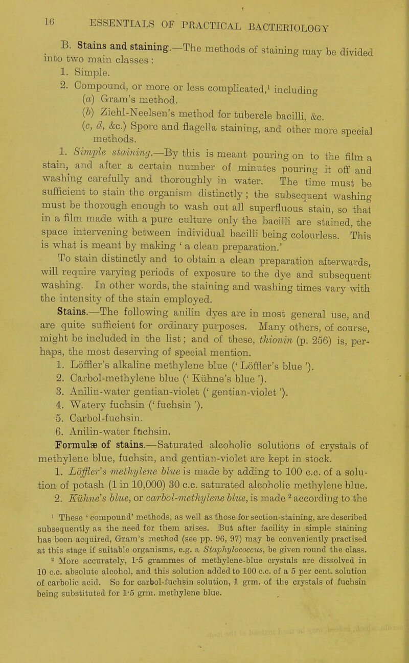 _ B. Stains and staining.-The methods of staining may be divided into two mam classes : 1. Simple. 2. Compound, or more or less complicated/ including (a) Gram's method. (b) Ziehl-Neelsen's method for tubercle bacilli, &c. {c, d, &c.) Spore and flageUa staining, and other more special methods. 1. Simjole staining.—By this is meant pouring on to the film a stain, and after a certain number of mmutes pouring it off and washing carefully and thoroughly in water. The time must be sufficient to stain the organism distinctly; the subsequent washing must be thorough enough to wash out all superfluous stain, so that in a film made with a pure culture only the bacilli are stained, the space intervening between individual baciUi being colourless. This is what is meant by making ' a clean preparation.' To stain distinctly and to obtain a clean preparation afterwards, will require varying periods of exposure to the dye and subsequent washing. In other words, the staining and washing times vary with the intensity of the stain employed. Stains.—The following anihn dyes are in most general use, and are quite sufficient for ordinary purposes. Many others, of course, might be included in the Kst; and of these, thionin (p. 256) is, per- haps, the most deserving of special mention. 1. Loffler's alkaline methylene blue ('Loffler's blue '). 2. Carbol-methylene blue (' Kiihne's blue '). 3. Anilin-water gentian-violet (' gentian-violet'). 4. Watery fuchsin (' fuchsin '). 5. Carbol-fuchsin. 6. Anilin-water ftichsin. Formulae of stains.—Saturated alcoholic solutions of crystals of methylene blue, fuchsin, and gentian-violet are kept in stock. 1. Loffler's methylene blue is made by adding to 100 c.c. of a solu- tion of potash (1 in 10,000) 30 c.c. saturated alcoholic methylene blue. 2. Kiihne's blue, or carbol-methylene blue, is made ^ according to the ' These ' compound' methods, as well as those for section-staining, are described subsequently as the need for them arises. But after facility in simple staining has been acquired, Gram's method (see pp. 96, 97) may be conveniently practised at this stage if suitable organisms, e.g. a Staphylococcus, be given round the class. - More accurately, 1-5 grammes of methylene-blue crystals are dissolved in 10 c.c. absolute alcohol, and this solution added to 100 c.c. of a 5 per cent, solution of carbolic acid. So for carbol-fuchsin solution, 1 grm. of the crystals of fuchsin being substituted for 1-5 grm. methylene blue.