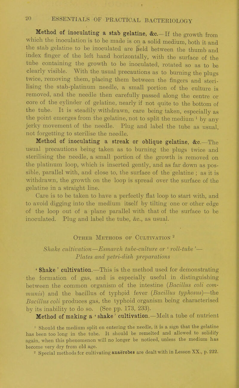 Method of inoculating a stab gelatine, &c.- If the growth from which the inoculation is to be made is on a soHd medium, both it and the stab gelatine to be inoculated are lield between the thumb and index finger of the left hand horizontally, with the surface of the tube containing the growth to be inoculated, rotated so as to be clearly visible. With the usual precautions as to burning the plugs twice, removing them, placing them between the fingers and steri- lising the stab-platinum needle, a small portion of the culture is removed, and the needle then carefully passed along the centre or core of the cylinder of gelatine, nearly if not quite to the bottom of the tube. It is steadily withdrawn, care being taken, especially as the point emerges from the gelatine, not to split the medium ' by any jerky movement of the needle. Plug and label the tube as usual, not forgetting to sterilise the needle. Method of inoculating a streak or oblique gelatine, &c.—The usual precautions being taken as to burning the plugs twice and sterilising the needle, a small portion of the growth is removed on the platinum loop, which is inserted gently, and as far down as pos- sible, parallel with, and close to, the surface of the gelatine ; as it is withdrawn, the growth on the loop is spread over the surface of the gelatine in a straight line. Care is to be taken to have a perfectly flat loop to start with, and to avoid digging into the medium itself by tilting one or other edge of the loop out of a plane parallel with that of the surface to be inoculated. Plug and label the tube, &c., as usual. Other Methods op Cultivation ^ SJuike cultivation—Esmarcli tube-culture or ' roll-tube '—■ Plates and petri-dish iweparations ' Shake ' cultivation.—This is the method used for demonstrating the formation of gas, and is especially useful in distinguishing between the common organism of the intestine {Bacillus coli com- munis) and the bacillus of typhoid fever {Bacillus typhosus)—the Bacilhcs coli produces gas, the typhoid organism being characterised by its inability to do so. (See pp. 173, 233). Method of making a ' shake' cultivation.—Melt a tube of nutrient ' Should the medium split on entering the needle, it is a sign that the gelatine has been too long in the tube. It should be remelted and allowed to solidify again, when thi.s phenomenon will no longer be noticed, unless the medium has become very dry from old age.  Special methods for cultivating anaerobes are dealt with in Lesson XX., p. 222.