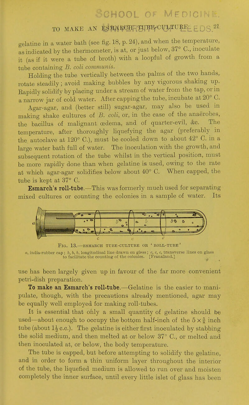 OHOOL OF MPDICl TO MAKE AN E^M^^SR^I^^CT^TUfl^u £ Q3 21 gelatine in a water bath (see fig. 18, p. 24), and when the temperature, as indicated by the thermometer, is at, or just below, 37° C, inoculate it (as if it were a tube of broth) with a loopful of growth from a tube containing B. coli communis. Holding the tube vertically between the palms of the two hands, rotate steadily; avoid making bubbles by any vigorous shaking up. Eapidly solidify by placing under a stream of water from the tap, or in a narrow jar of cold Avater. After capping the tube, incubate at 20° C. Agar-agar, and (better still) sugar-agar, may also be used in making shake cultures of B. coli, or, in the case of the anaerobes, the bacillus of mahgnant oedema, and of quarter-evil, &c. The temperature, after thoroughly hquefying the agar (preferably in the autoclave at 120° C), must be cooled down to about 42° C. in a large water bath full of water. The inoculation with the growth, and subsequent rotation of the tube whilst in the vertical position, must be more rapidly done than when gelatine is used, owing to the rate at which agar-agar solidifies below about 40° C. When capped, the tube is kept at 37° C. Esmarch's roll-tube.—This was formerly much used for separating mixed cultures or counting the colonies in a sample of water. Its a\ sit, 'j 6% e. 0 ' • c r <: Fig. 13.—esmaech tube-cultdbe or ' eoll-ttjbe ' a, india-rubber cap ; h, b, b, longitucliu.il line drawn on gl«ss ; c, c, c, transverse lines on glass to facilitate the counting of the colonies. [PranKland.] use has been largely given up in favour of the far more convenient petri-dish preparation. To make an Esmarch's roll-tube.—Gelatine is the easier to mani- pulate, though, with the precautions already mentioned, agar may be equally well employed for making roll-tubes. It is essential that only a small quantity of gelatine should be used—about enough to occupy the bottom half-inch of the 5 x f inch tube (about 1^ c.c). The gelatine is either first inoculated by stabbing the solid medium, and then melted at or below 37° C, or melted and then inoculated at, or below, the body temperature. The tube is capped, but before attempting to solidify the gelatine, and in order to form a thin uniform layer throughout the interior of the tube, the liquefied medium is allowed to run over and moisten completely the inner surface, until every little islet of glass has been