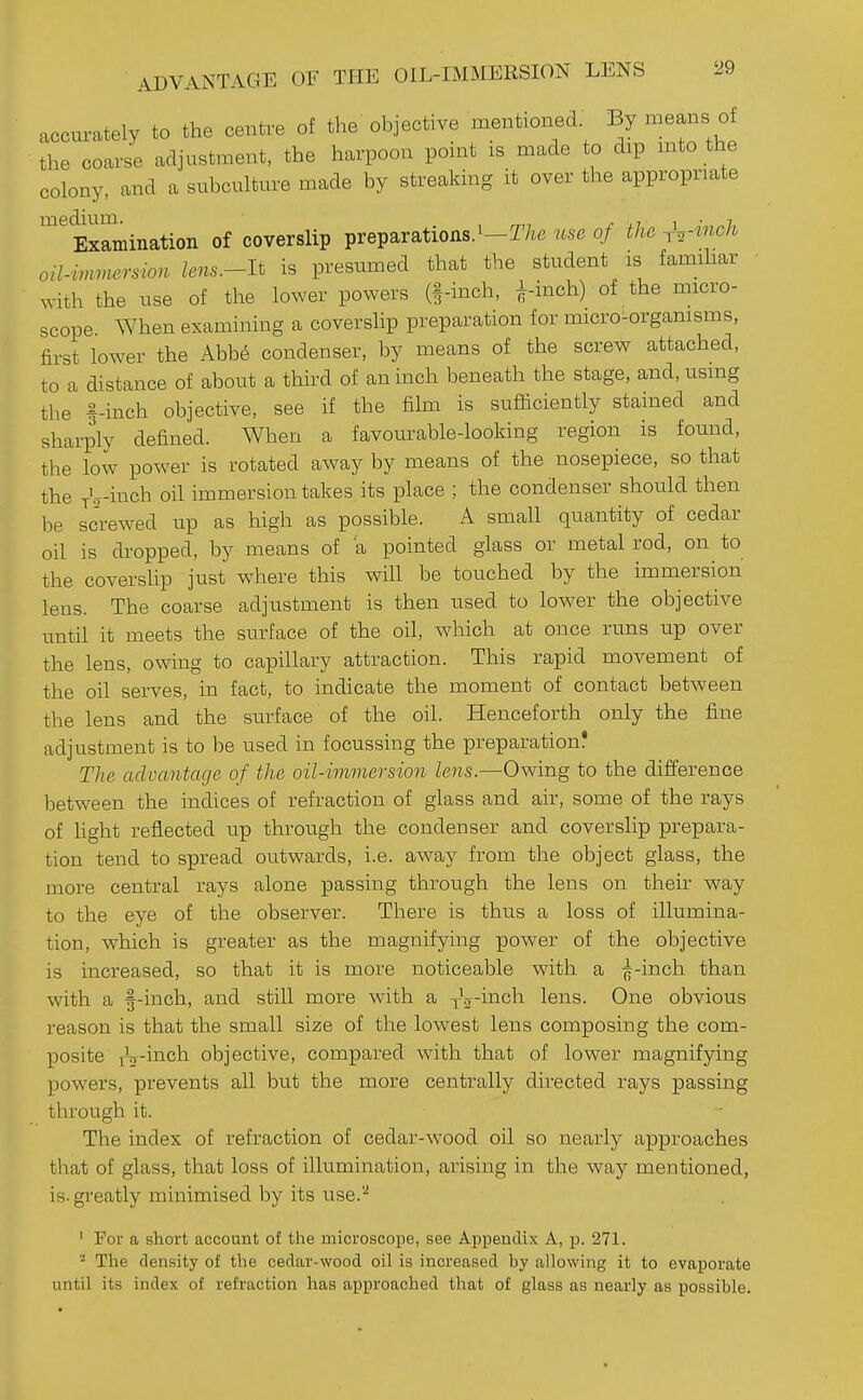 ADVANTAGE OF THE OIL-IMMERSION LENS accm^ately to the centre of the objective mentioned By means of the coarse adjustment, the harpoon point is made to dip mto the colony, and a subculture made by streaking it over the appropriate Examination of coverslip preparations.'-T/.e use of the rV^nch oil-imnersion lens.-lt is presumed that the student is famihar ^vith the use of the lower powers (§-inch, finch) of the micro- scope. When examining a coverslip preparation for micro-organisms, first lower the Abb6 condenser, by means of the screw attached, to a distance of about a third of an inch beneath the stage, and, using the f-inch objective, see if the film is sufficiently stained and sharply defined. When a favourable-looking region is found, the low power is rotated away by means of the nosepiece, so that the T-lr-inch oil immersion takes its place ; the condenser should then be screwed up as high as possible. A small quantity of cedar oil is dropped, by means of a pointed glass or metal rod, on to the coverslip just where this will be touched by the immersion lens. The coarse adjustment is then used to lower the objective until it meets the surface of the oil, which at once runs up over the lens, owing to capillary attraction. This rapid movement of the oil serves, in fact, to indicate the moment of contact between the lens and the surface of the oil. Henceforth only the fine adjustment is to be used in focussing the preparation? The advantage of the oil-immersion lens.—Owing to the difference between the indices of refraction of glass and air, some of the rays of hght reflected up through the condenser and coverslip prepara- tion tend to spread outwards, i.e. away from the object glass, the more central rays alone passing through the lens on their way to the eye of the observer. There is thus a loss of illumina- tion, which is greater as the magnifying power of the objective is increased, so that it is more noticeable with a finch than with a f-inch, and still more with a yV-inch lens. One obvious reason is that the small size of the lowest lens composing the com- posite iV-inch objective, compared with that of lower magnifying powers, prevents all but the more centrally directed rays passing through it. The index of refraction of cedar-wood oil so nearly approaches that of glass, that loss of illumination, arising in the way mentioned, is. greatly minimised by its use.'-^ ' For a short account of the microscope, see Appendi.x A, p. 271. The density of the cedar-wood oil is increased by allowing it to evaporate until its index of refraction has approached that of glass as nearly as possible.