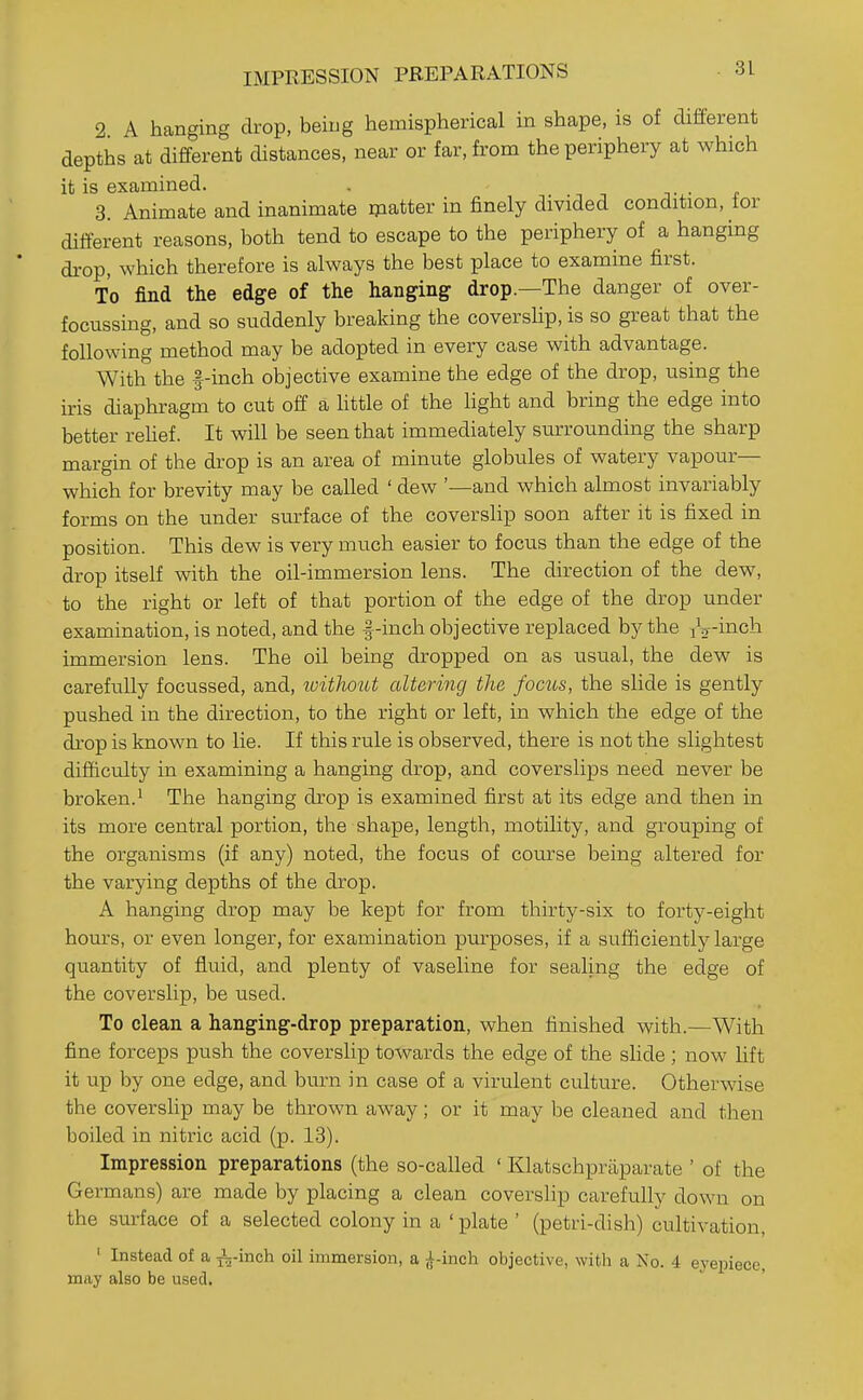IMPRESSION PREPARATIONS 2 A hanging drop, being hemispherical in shape, is of different depths at different distances, near or far, from the periphery at which it is examined. . n n j-.- ^ 3. Animate and inanimate rpatter in finely divided condition, ior different reasons, both tend to escape to the periphery of a hanging drop, which therefore is always the best place to examine first. To find the edge of the hanging drop.—The danger of over- focussing, and so suddenly breaking the coverslip, is so great that the following method may be adopted in every case with advantage. With the f-inch objective examine the edge of the drop, using the iris diaphragm to cut off a httle of the light and bring the edge into better rehef. It will be seen that immediately surrounding the sharp margin of the drop is an area of minute globules of watery vapour— which for brevity may be called ' dew '—and which almost invariably forms on the under surface of the coverslip soon after it is fixed in position. This dew is very much easier to focus than the edge of the drop itself with the oil-immersion lens. The direction of the dew, to the right or left of that portion of the edge of the drop under examination, is noted, and the |-inch objective replaced by the iV-i^ch immersion lens. The oil being dropped on as usual, the dew is carefully focussed, and, loithout altering the focus, the slide is gently pushed in the direction, to the right or left, in which the edge of the drop is known to lie. If this rule is observed, there is not the slightest difficulty in examining a hanging drop, and coverslips need never be broken.' The hanging drop is examined first at its edge and then in its more central portion, the shape, length, motility, and grouping of the organisms (if any) noted, the focus of course being altered for the varying depths of the drop. A hanging drop may be kept for from thirty-six to forty-eight hours, or even longer, for examination purposes, if a sufficiently large quantity of fluid, and plenty of vaseline for sealing the edge of the coverslip, be used. To clean a hanging-drop preparation, when finished with.—With fine forceps push the coverslip towards the edge of the slide ; now lift it up by one edge, and burn in case of a virulent culture. Otherwise the covershp may be thrown away; or it may be cleaned and then boiled in nitric acid (p. 13). Impression preparations (the so-called ' Klatschpraparate ' of the Germans) are made by placing a clean coverslip carefully down on the surface of a selected colony in a ' plate ' (petri-dish) cultivation, ' Instead of a j3^-inch oil immersion, a J-inch objective, with a No. 4 eyepiece, may also be used.