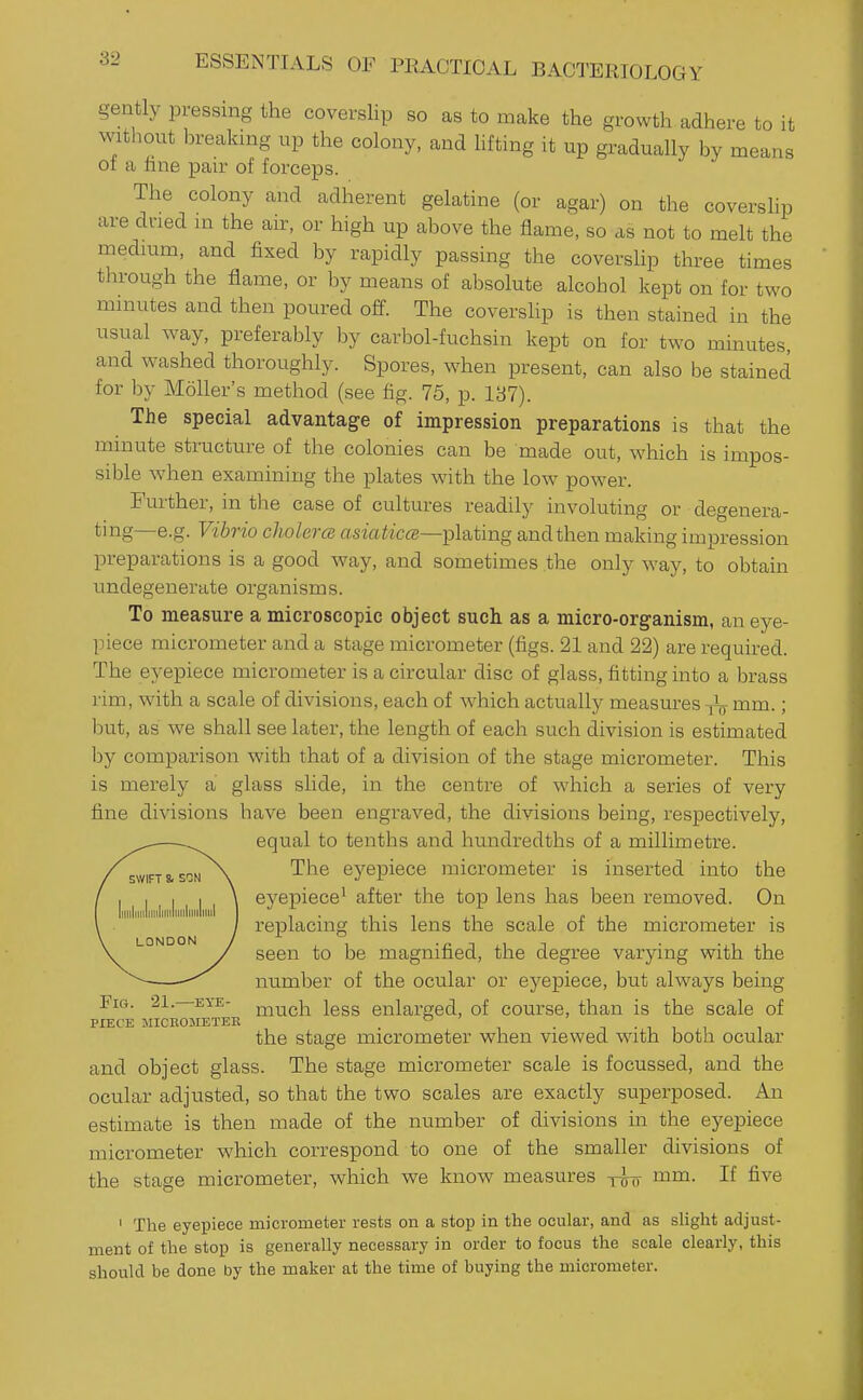 gently pressing the covershp so as to make the growth adhere to it without hreaking up the colony, and hfting it up gradually by means or a fine pair of forceps. The colony and adherent gelatine (or agar) on the covershp are dried m the air, or high up above the flame, so as not to melt the medium, and fixed by rapidly passing the covershp three times through the flame, or by means of absolute alcohol kept on for two minutes and then poured off. The covershp is then stained in the usual way, preferably by carbol-fuchsin kept on for two minutes, and washed thoroughly. Spores, when present, can also be stained for by Moller's method (see fig. 75, p. 187). The special advantage of impression preparations is that the minute structure of the colonies can be made out, which is impos- sible when examining the plates with the low power. Further, in the case of cultures readily involuting or degenera- ting—e.g. Vibrio cJiolerce asm^tc«—plating and then making impression preparations is a good way, and sometimes the only way, to obtain undegenerate organisms. To measure a microscopic object such as a micro-organism, an eye- piece micrometer and a stage micrometer (figs. 21 and 22) are required. The eyepiece micrometer is a circular disc of glass, fitting into a brass rim, with a scale of divisions, each of which actually measures ^ mm.; but, as we shall see later, the length of each such division is estimated by comparison with that of a division of the stage micrometer. This is merely a glass slide, in the centre of which a series of very fine divisions have been engraved, the divisions being, respectively, equal to tenths and hundredths of a millimetre. The eyepiece micrometer is inserted into the eyepiece^ after the top lens has been removed. On replacing this lens the scale of the micrometer is seen to be magnified, the degree varying with the number of the ocular or eyepiece, but always being Fict. 21. EVE- j^Tiuch iggg enlar;ed, of course, than is the scale of PIECE JIICEOJIETEE 1 • T ■ 1 1 1 the stage micrometer when viewed with both ocular and object glass. The stage micrometer scale is focussed, and the ocular adjusted, so that the two scales are exactly superposed. An estimate is then made of the number of divisions in the eyepiece micrometer which correspond to one of the smaller divisions of the staaie micrometer, which we know measures -rffo If five ' The eyepiece micrometer rests on a stop in the ocular, and as slight adjust- ment of the stop is generally necessary in order to focus the scale clearly, this should be done by the maker at the time of buying the micrometer.