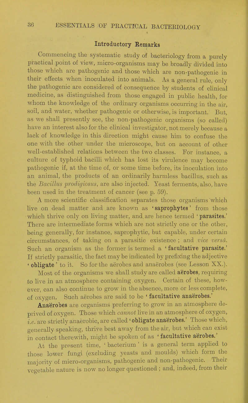 Introductory Remarks Commencing the systematic study of bacteriology from a purely practical point of view, micro-organisms may be broadly divided into those which are pathogenic and those which are non-pathogenic in their effects when inoculated into animals. As a general rule, only the pathogenic are considered of consequence by students of chnical medicine, as distinguished from those engaged in pubHc health, for whom the knowledge of the ordinary organisms occurring in the air, soil, and water, whether pathogenic or otherwise, is important. But, as we shall presently see, the non-pathogenic organisms (so called) have an interest also for the clinical investigator, not merely because a lack of knowledge in this direction might cause him to confuse the one with the other under the microscope, but on account of other well-estabhshed relations between the two classes. For instance, a culture of typhoid bacilli which has lost its virulence may become pathogenic if, at the time of, or some time before, its inoculation into an animal, the products of an ordinarily harmless bacillus, such as the Bacillus 'prodigiosus, are also injected. Yeast ferments, also, have been used in the treatment of cancer (see p. 59). A more scientific classification separates those organisms which live on dead matter and are knov^n as ' saprophytes' from those which thrive only on living matter, and,are hence termed 'parasites.' There are intermediate forms which are not strictly one or the other, being generally, for instance, saprophytic, but capable, under certain circiimstances, of taking on a parasitic existence ; and vica versa. Such an organism as the former is termed a ' facultative parasite.' If strictly parasitic, the fact may be indicated by prefixing the adjective ' obligate ' to it. So for the aerobes and anaerobes (see Lesson XX.). Most of the organisms we shall study are called aerobes, requiring to live in an atmosphere containing oxygen. Certain of these, how- ever, can also continue to grow in the absence, more or less complete, of oxygen. Such aerobes are said to be ' facultative anaerobes.' Anaerobes are organisms preferring to grow in an atmosphere de- prived of oxygen. Those which cannot live in an atmosphere of oxygen, i.e. are strictly anaerobic, are called ' obligate anaerobes.' Those which, generally speaking, thrive best away from the air, but which can exist in contact therewith, might be spoken of as ' facultative aerobes.' At the present time, ' bacterium ' is a general term apphed to those lower fungi (excluding yeasts and moulds) which form the majority of micro-organisms, pathogenic and non-pathogenic. Their vegetable nature is now no longer questioned ; and, indeed, from then-