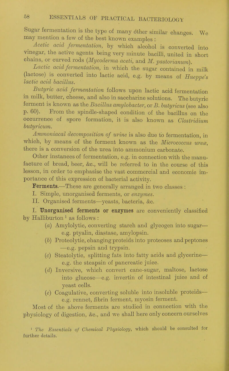Sugar fermentation is the type of many dther similar changes. We may mention a few of the best known examples : Acetic acid fermentation, by which alcohol is converted into vinegar, the active agents being very minute bacilli, united in short chains, or curved rods {Mycoderma aceti, and M. pastorianum). Lactic acid fermentation, in which the sugar contained in milk (lactose) is converted into lactic acid, e.g. by means of Hiieppe's lactic acid bacillus. Btityric acid fermentation follows upon lactic acid fermentation in milk, butter, cheese, and also in saccharine solutions. The butyric ferment is known as the Bacillus amylohacter, orB. butyricus (see also p. 60). From the spindle-shaped condition of the bacillus on the occurrence of spore formation, it is also known as Glostriditim biityricum. Ammoniacal decomposition of urine is also due to fermentation, in which, by means of the ferment known as the Micrococctis urece, there is a conversion of the urea into ammonium carbonate. Other instances of fermentation, e.g. in connection with the manu- facture of bread, beer, &c., will be referred to in the course of this lesson, in order to emphasise the vast commercial and economic im- portance of this expression of bacterial activity. Ferments.—These are generally arranged in two classes : I. Simple, unorganised ferments, or enzymes. II. Organised ferments—yeasts, bacteria, &c. I. Unorganised ferments or enzymes are conveniently classified by Halliburton ^ as follows : {a) Amylolytic, converting starch and glycogen into sugar— e.g. ptyalin, diastase, amylopsin. {b) Proteolytic, changing proteids into proteoses and peptones —e.g. pepsin and trypsin, (c) Steatolytic, splitting fats into fatty acids and glycerine— e.g. the steapsin of pancreatic juice. {d) Inversive, which convert cane-sugar, maltose, lactose into glucose—e.g. invertin of intestinal juice and of yeast cells. (e) Coagulative, converting soluble into insoluble proteids— e.g. rennet, fibrin ferment, myosin ferment. Most of the above ferments are studied in connection with the physiology of digestion, &c., and we shall here only concern ourselves ' The Essentials of Chemical Physiology, which should be consulted for further details.