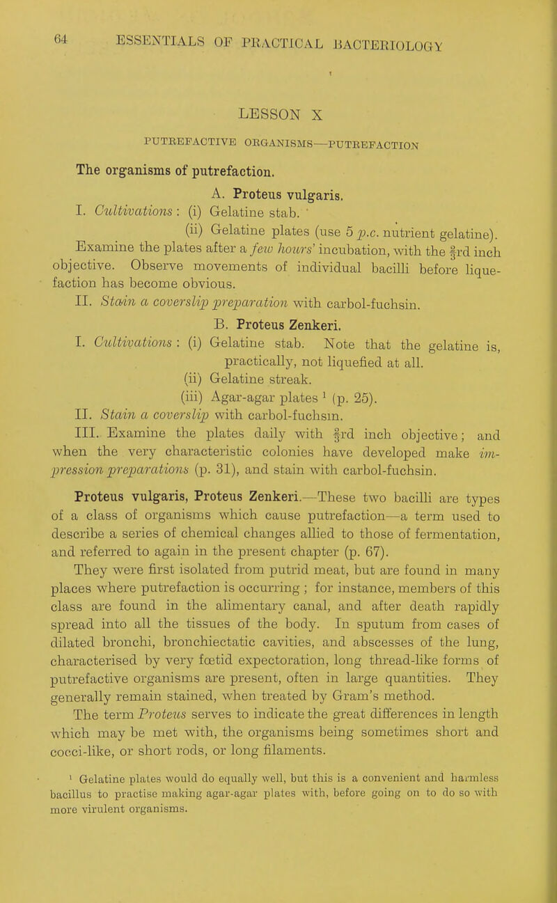 LESSON X PUTREFACTIVE ORGANISMS—PUTREFACTION The organisms of putrefaction. A. Proteus vulgaris. I. Cidtivations : (i) Gelatine stab. ' (ii) Gelatine plates (use 6 p.c. nutrient gelatine). Examine the plates after a few hoicrs' incubation, with the §rd inch objective. Observe movements of individual bacilli before lique- faction has become obvious. II. Stad7i a coverslip preparation with carbol-fuchsin. B. Proteus Zenkeri. I. C^bU^vations : (i) Gelatine stab. Note that the gelatine is, practically, not liquefied at all. (ii) Gelatine streak. (iii) Agar-agar plates ^ (p. 25). II. Stain a coverslip with carbol-fuchsm. III. Examine the plates daily with §rd inch objective; and when the very characteristic colonies have developed make im- pression preparationa (p. 31), and stain with carbol-fuchsin. Proteus vulgaris, Proteus Zenkeri.—These two bacilh are types of a class of organisms which cause putrefaction—a term used to describe a series of chemical changes allied to those of fermentation, and referred to again in the present chapter (p. 67). They were first isolated from putrid meat, but are found in many places where putrefaction is occurring ; for instance, members of this class are found in the alimentary canal, and after death rapidly spread into all the tissues of the body. In sputum from cases of dilated bronchi, bronchiectatic cavities, and abscesses of the lung, characterised by very foetid expectoration, long thread-like forms of putrefactive organisms are present, often in large quantities. They generally remain stained, when treated by Gram's method. The term Proteus serves to indicate the great differences in length which may be met with, the organisms being sometimes short and cocci-like, or short rods, or long filaments. ' Gelatine plates would do equally well, but this is a convenient and harmless bacillus to practise making agar-agar plates with, before going on to do so with more virulent organisms.