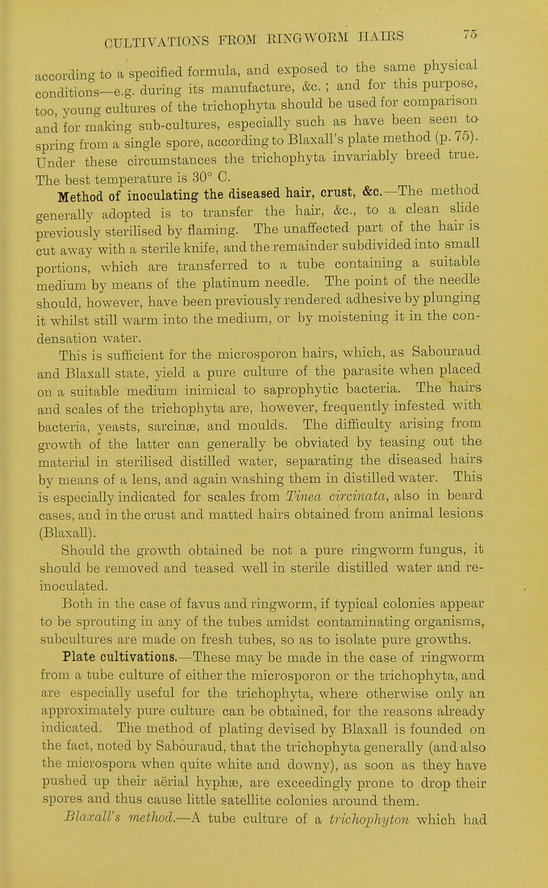 according to a specified formula, and exposed to the same physical conditions-e.g. dm-ing its manufacture, &c. ; and for this purpose, too voung cultures of the trichophyta should be used for comparison and for making sub-cultures, especially such as have been seen to spring from a single spore, according to Blaxall's plate method (p. 75). Under these circumstances the trichophyta invariably breed true. The best temperature is 30° C. Method of inoculating the diseased hair, crust, &o.—The method generally adopted is to transfer the hair, &c., to a clean slide previously sterihsed by flaming. The unaffected part of the hair is cut away with a sterile knife, and the remainder subdivided into small portions, which are transferred to a tube containing a suitable medium by means of the platinum needle. The point of the needle should, however, have been previously rendered adhesive by plunging it whilst still warm into the medium, or by moistening it in the con- densation water. This is sufficient for the microsporon hairs, which, as Sabouraud and Blaxall state, yield a pure culture of the parasite when placed on a suitable medium inimical to saprophytic bacteria. The hairs and scales of the trichophyta are, however, frequently infested with bacteria, yeasts, sarcinae, and moulds. The difficulty arising from growth of the latter can generally be obviated by teasing out the material in sterihsed distilled water, separating the diseased hairs by means of a lens, and again washing them in distilled water. This is especially indicated for scales from Tinea circinata, also in beard cases, and in the crust and matted hairs obtained from animal lesions (BlaxaU). Should the growth obtained be not a pure ringworm fungus, it should be removed and teased well in sterile distilled water and re- inoculated. Both in the case of favus and ringworm, if typical colonies appear to be sprouting in any of the tubes amidst contaminating organisms, subcultures are made on fresh tubes, so as to isolate pure growths. Plate cultivations.—These may be made in the case of ringworm from a tube culture of either the microsporon or the trichophyta, and are especially useful for the trichophyta, where otherwise only an approximately pure culture can be obtained, for the reasons already indicated. The method of plating devised by Blaxall is founded on the fact, noted by Sabouraud, that the trichophyta generally (and also the microspora when quite white and downy), as soon as they have pushed up their aerial hyphee, are exceedingly prone to drop their spores and thus cause little sateUite colonies around them. Blaxall's method.—A tube culture of a trichoi^hyton which had