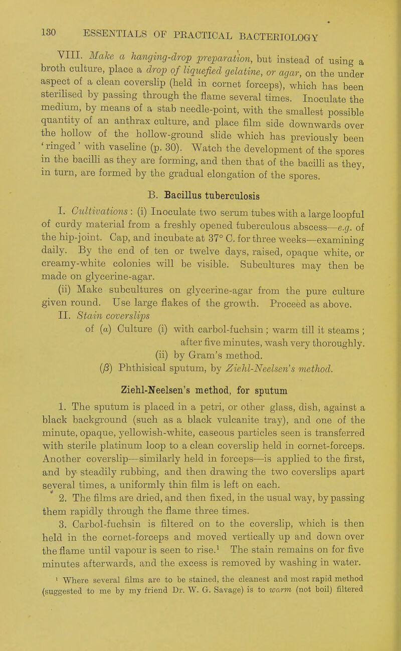 VIII. Make a hanging-drop preparation, but instead of using a broth culture, place a drop of liquefied gelatine, or agar, on the under aspect of a clean coverslip (held in cornet forceps), which has been sterilised by passing through the flame several times. Inoculate the medium, by means of a stab needle-point, with the smallest possible quantity of an anthrax culture, and place film side downwards over the hollow of the hollow-ground shde which has previously been ^ ringed' with vaseline (p. 30). Watch the development of the spores in the bacilh as they are forming, and then that of the baciUi as they, in turn, are formed by the gradual elongation of the spores. B. Bacillus tuberculosis I. Gtdtivations : (i) Inoculate two serum tubes with a large loopful of curdy material from a freshly opened tuberculous abscess—e.gr. of the hip-joint. Cap, and incubate at 37° G. for three weeks—examining daily. By the end of ten or twelve days, raised, opaque white, or creamy-white colonies will be visible. Subcultures may then be made on glycerine-agar. (ii) Make subcultures on glycerine-agar from the pure culture given round. Use large flakes of the growth. Proceed as above. II. Stain coverslips of (a) Culture (i) with carbol-fuchsin ; warm till it steams ; after five minutes, wash very thoroughly, (ii) by Gram's method. (yS) Phthisical sputum, by Zichl-Neelsen's method. Ziehl-Neelsen's method, for sputum 1. The sputum is placed in a petri, or other glass, dish, against a black backgi'ound (such as a black vulcanite tray), and one of the minute, opaque, yellowish-white, caseous particles seen is transferred with sterile platinum loop to a clean coverslip held in cornet-forceps. Another coverslip—similarly held in forceps—is applied to the first, and by- steadily rubbing, and then drawing the two coverslips apart several times, a uniformly thin film is left on each. 2. The films are dried, and then fixed, in the usual way, by passing them rapidly through the flame three times. 3. Carbol-fuchsin is filtered on to the coverslip, which is then held in the cornet-forceps and moved vertically up and down over the flame until vapour is seen to rise.' The stain remains on for five minutes afterwards, and the excess is removed by washing in water. ' Where several films are to be stained, the cleanest and most rapid method (suggested to me by my friend Dr. W- G. Savage) is to luami (not boil) filtered