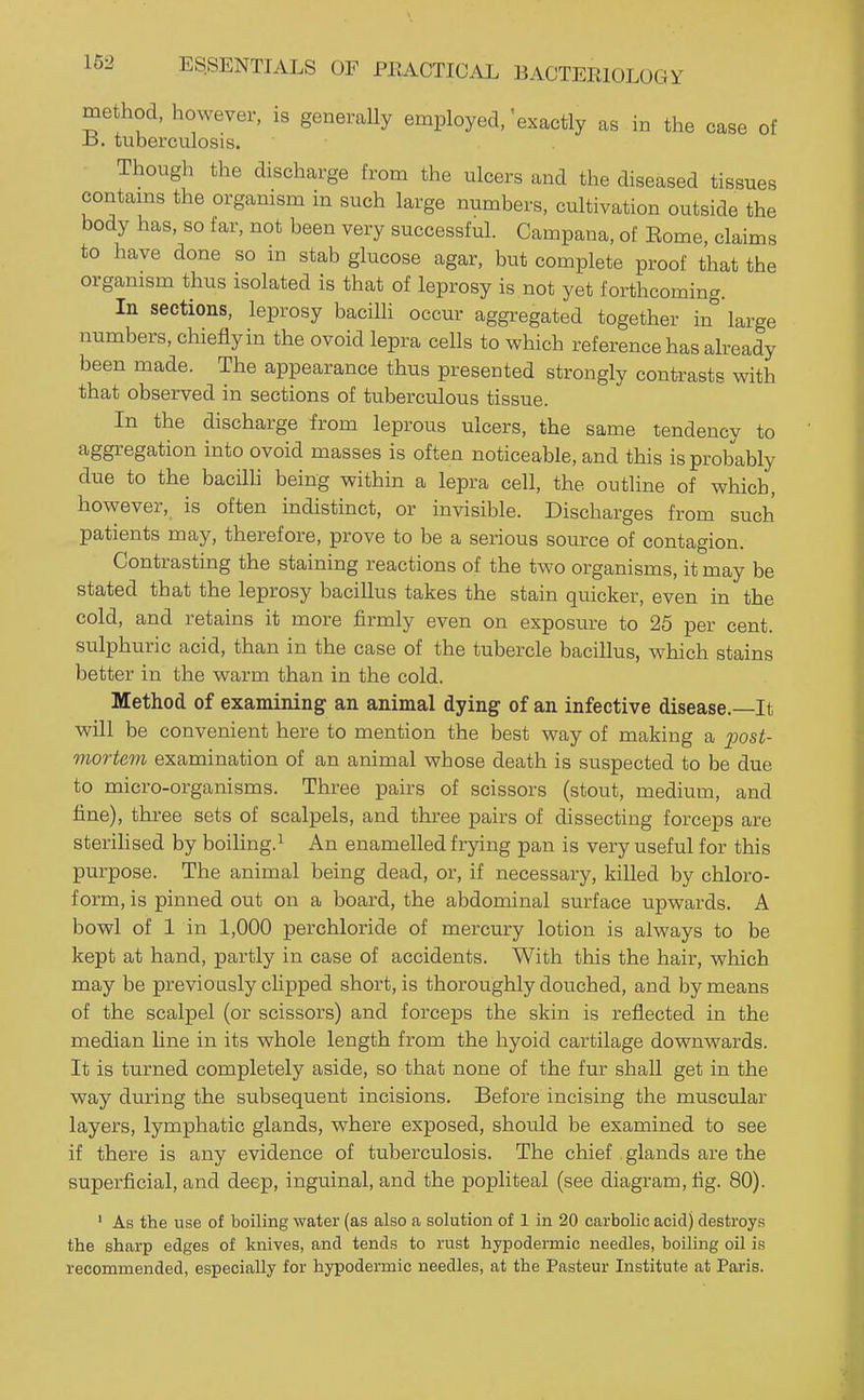 method, however, is generally employed,'exactly as in the case of B. tuberculosis. Though the discharge from the ulcers and the diseased tissues contams the orgamsm in such large numbers, cultivation outside the body has, so far, not been very successful. Campana, of Eome, claims to have done so in stab glucose agar, but complete proof that the organism thus isolated is that of leprosy is not yet forthcoming. In sections, leprosy bacilli occur aggregated together in large numbers, chiefly in the ovoid lepra cells to which reference has already been made. The appearance thus presented strongly contrasts with that observed in sections of tuberculous tissue. In the discharge from leprous ulcers, the same tendency to aggregation into ovoid masses is often noticeable, and this is probably due to the bacilh being within a lepra cell, the outline of which, however, is often indistinct, or invisible. Discharges from such patients may, therefore, prove to be a serious source of contagion. Contrasting the staining reactions of the two organisms, it may be stated that the leprosy bacillus takes the stain quicker, even in the cold, and retains it more firmly even on exposure to 25 per cent, sulphuric acid, than in the case of the tubercle bacillus, which stains better in the warm than in the cold. Method of examining an animal dying of an infective disease.—It will be convenient here to mention the best way of making a 2)ost- mortem examination of an animal whose death is suspected to be due to micro-organisms. Three pairs of scissors (stout, medium, and fine), three sets of scalpels, and three pairs of dissecting forceps are sterihsed by boiling.^ An enamelled frying pan is very useful for this purpose. The animal being dead, or, if necessary, killed by chloro- form, is pinned out on a board, the abdominal surface upwards. A bowl of 1 in 1,000 perchloride of mercury lotion is always to be kept at hand, partly in case of accidents. With this the hair, which may be previously clipped short, is thoroughly douched, and by means of the scalpel (or scissors) and forceps the skin is reflected in the median line in its whole length from the hyoid cartilage downwards. It is turned completely aside, so that none of the fur shall get in the way during the subsequent incisions. Before incising the muscular layers, lymphatic glands, where exposed, should be examined to see if there is any evidence of tuberculosis. The chief glands are the superficial, and deep, inguinal, and the popliteal (see diagram, fig. 80). ' As the use of boiling water (as also a solution of 1 in 20 carbolic acid) destroys the sharp edges of knives, and tends to rust hypodermic needles, boiling oil is recommended, especially for hypodermic needles, at the Pasteur Institute at Paris.