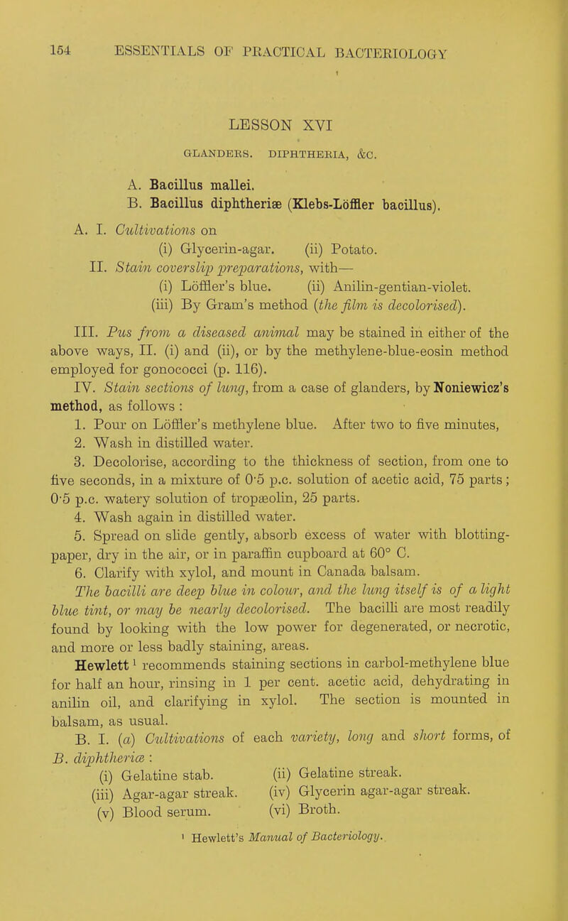 1 LESSON XVI GLANDERS. DIPHTHERIA, &C. A. Bacillus mallei. B. Bacillus diphtheriae (Klebs-Loffler bacillus). A. I. Cultivations on (i) Glycerin-agar. (ii) Potato. II. Stain coverslip preioarations, with— (i) Loffler's blue. (ii) Anilin-gentian-violet. (iii) By Gram's method {the film is decolorised). III. Pus from a diseased animal may be stained in either of the above ways, II. (i) and (ii), or by the methylene-blue-eosin method employed for gonococci (p. 116). IV. Stain sections of hmg, from a case of glanders, by Noniewicz's method, as follows: 1. Pour on Loffler's methylene blue. After two to five minutes, 2. Wash in distilled water. 3. Decolorise, according to the thickness of section, from one to five seconds, in a mixture of 0*5 p.c. solution of acetic acid, 75 parts; 0'5 p.c. watery solution of tropseolin, 25 parts. 4. Wash again in distilled water. 5. Spread on shde gently, absorb excess of water with blotting- paper, dry in the air, or in paraffin cupboard at 60° C. 6. Clarify with xylol, and mount in Canada balsam. The bacilli are deep blue in colour, and the lung itself is of a light blue tint, or may be nearly decolorised. The bacilli are most readily found by looking with the low power for degenerated, or necrotic, and more or less badly staining, areas. Hewlett 1 recommends staining sections in carbol-methylene blue for half an hoiir, rinsing in 1 per cent, acetic acid, dehydrating in anilin oil, and clarifying in xylol. The section is mounted in balsam, as usual. B. I. (a) Cultivatioois of each variety, long and short forms, of B. diphtheria : (i) Gelatine stab. (ii) Gelatine streak, (iii) Agar-agar streak. (iv) Glycerin agar-agar streak, (v) Blood serum. (vi) Broth. ' Hewlett's Manual of Bacteriology.