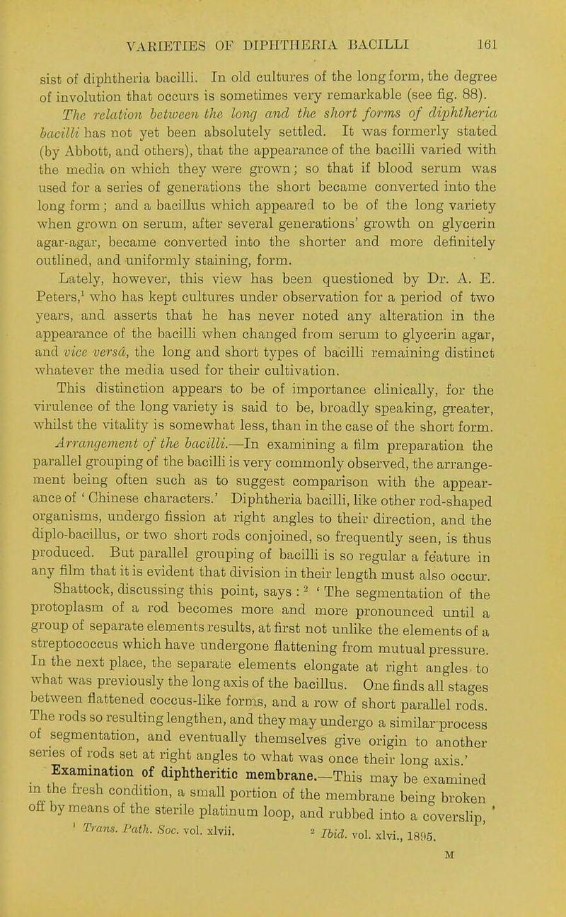 sist of diphtheria bacilli. In old cultures of the long form, the degree of involution that occurs is sometimes very remarkable (see fig. 88). The relation between the long and the short forms of dijjhtheria bacilli has not yet been absolutely settled. It was formerly stated (by Abbott, and others), that the appearance of the bacilli varied with the media on which they were grown; so that if blood serum was used for a series of generations the short became converted into the long form; and a bacillus which appeared to be of the long variety when grown on serum, after several generations' growth on glycerin agar-agar, became converted into the shorter and more definitely outlined, and imiformly staining, form. Lately, however, this view has been questioned by Dr. A. E. Peters,^ who has kept cultures under observation for a period of two years, and asserts that he has never noted any alteration in the appearance of the bacilli when changed from serum to glycerin agar, and vice versd, the long and short types of bacilli remaining distinct whatever the media used for their cultivation. This distinction appears to be of importance clinically, for the virulence of the long variety is said to be, broadly speaking, greater, whilst the vitaHty is somewhat less, than in the case of the short form. Arrangement of the bacilli.—-In examining a film preparation the parallel grouping of the baciUi is very commonly observed, the arrange- ment being often such as to suggest comparison with the appear- ance of ' Chinese characters.' Diphtheria bacilli, Hke other rod-shaped organisms, undergo fission at right angles to their direction, and the diplo-bacillus, or two short rods conjoined, so frequently seen, is thus produced. But parallel grouping of bacilli is so regular a feature in any film that it is evident that division in their length must also occur. Shattock, discussing this point, says : ^ 'The segmentation of the protoplasm of a rod becomes more and more pronounced until a group of separate elements results, at first not unhke the elements of a streptococcus which have undergone flattening from mutual pressure. In the next place, the separate elements elongate at right angles to what was previously the long axis of the bacillus. One finds all stages between flattened coccus-like forms, and a row of short parallel rods. The rods so resulting lengthen, and they may undergo a similar process of segmentation, and eventuaUy themselves give origin to another series of rods set at right angles to what was once their long axis ' Examination of diphtheritic membrane.-This may be examined m the fresh condition, a small portion of the membrane being broken off by means of the sterile platinum loop, and rubbed into a coverslip ' Trans. Path. Soc. vol. xlvii. 2 jj^^, ^,^1. xlvi., 1896. M