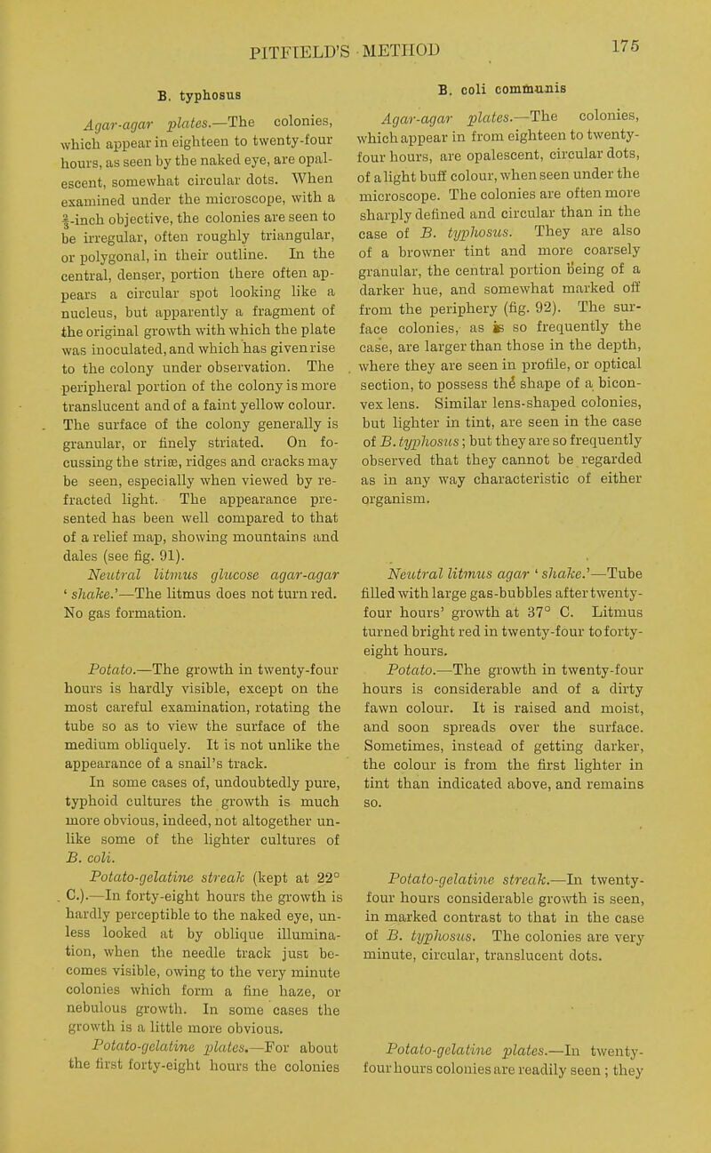 PITFTELD'S METHOD 176 B, typhosus Agar-agar plates.—The colonies, which appear in eighteen to twenty-four hours, as seen by the naked eye, are opal- escent, somewhat circular dots. When examined under the microscope, with a |-inch objective, the colonies are seen to be irregular, often roughly triangular, or polygonal, in their outline. In the central, denser, portion there often ap- pears a circular spot looking like a nucleus, but apparently a fragment of the original growth with which the plate was inoculated, and which has given rise to the colony under observation. The peripheral portion of the colony is more translucent and of a faint yellow colour. The surface of the colony generally is granular, or finely striated. On fo- cussing the strite, ridges and cracks may be seen, especially when viewed by re- fracted light. The appearance pre- sented has been well compared to that of a relief map, showing mountains and dales (see fig. 91). Neutral litmus glucose agar-agar ' shake.'—The litmus does not turn red. No gas formation. Potato.—The growth in twenty-four hours is hardly visible, except on the most careful examination, rotating the tube so as to view the surface of the medium obliquely. It is not unlike the appearance of a snail's track. In some cases of, undoubtedly pure, typhoid cultures the growth is much more obvious, indeed, not altogether un- like some of the lighter cultures of B. coli. Potato-gelatine streak (kept at 22° . C).—In forty-eight hours the growth is hardly perceptible to the naked eye, un- less looked at by oblique illumina- tion, when the needle track just be- comes visible, owing to the very minute colonies which form a fine haze, or nebulous growth. In some cases the growth is a little more obvious. Potato-gelatine plates.—Fo^ about the first forty-eight hours the colonies B. coli commuiiis Agar-agar plates.—The colonies, which appear in from eighteen to twenty- four hours, are opalescent, circular dots, of alight buff colour, when seen under the microscope. The colonies are often more sharply defined and circular than in the case of B. typhosus. They are also of a browner tint and more coarsely granular, the central portion iJeing of a darker hue, and somewhat marked off from the periphery (fig. 92). The sur- face colonies, as is so frequently the case, are larger than those in the depth, where they are seen in profile, or optical section, to possess th^ shape of a bicon- vex lens. Similar lens-shaped colonies, but lighter in tint, are seen in the case of B. typhosus; but they are so frequently observed that they cannot be regarded as in any way characteristic of either organism. Neutral litmus agar ' shake.'—Tube filled with large gas-bubbles after twenty- four hours' growth at 37° C. Litmus turned bright red in twenty-four to forty- eight hours. Potato.—The growth in twenty-four hours is considerable and of a dirty fawn colour. It is raised and moist, and soon spreads over the surface. Sometimes, instead of getting darker, the colour is from the first lighter in tint than indicated above, and remains so. Potato-gelatine streak.—In twenty- four hours considerable gro->vth is seen, in marked contrast to that in the case of B. typhosus. The colonies are very minute, circular, translucent dots. Potato-gelatine plates.—In twenty- four hours colonies are readily seen; they