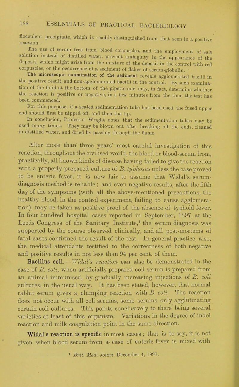 flocculent precipitate, which is readily distinguished from that seen in a positive reaction. The use of serum free from blood corpuscles, and the employment of salt solution instead of distilled water, prevent ambiguity in the appearance of the deposit, which might arise from the mixture of the deposit in the control with red corpuscles, or the occurrence of a sediment of flakes of serum-globulin. The microscopic examination of the sediment reveals agglomerated bacilli in the positive result, and non-agglomerated bacilli in the control. By such examina- tion of the fluid at the bottom of the pipette one may, in fact, determine whether the reaction is positive or negative, in a few minutes from the time the test has been commenced. For this purpose, if a sealed sedimentation tube has been used, the fused upper end should first be nipped off, and then the tip. In conclusion. Professor Wright notes that the sedimentation tubes may be used many times. They may be blown out after breaking off the ends, cleaned in distilled water, and dried by passing through the flame. After more than' three years' most careful investigation of this reaction, throughout the civihsed world, the blood or blood-serum from, practically, all known kinds of disease having failed to give the reaction with a properly prepared culture of B. typhosus unless the case proved to be enteric fever, it is now fair to assume that Widal's serum- diagnosis method is reliable ; and even negative results, after the fifth day of the symptoms (with all the above-mentioned precautions, the healthy blood, in the control experiment, failing to cause agglomera- tion), may be taken as positive proof of the absence of typhoid fever. In four hundred hospital cases reported in September, 1897, at the Leeds Congress of the Sanitary Institute,^ the serum diagnosis was supported by the course observed clinically, and all post-mortems of fatal cases confirmed the result of the test. In general practice, also, the medical attendants testified to the correctness of both negative and positive results in not less than 94 per cent, of them. Bacillus coli.—Widal's reaction can also be demonstrated in the case of B. coli, when artificially prepared coli serum is prepared from an animal immunised, by gradually increasing injections of B. coli cultures, in the usual way. It has been stated, however, that normal rabbit serum gives a clumping reaction with B. coli. The reaction does not occur with all coh serums, some serums only agglutinating certain coli cultures. This points conclusively to there being several varieties at least of this organism. Variations in the degree of indol reaction and milk coagulation point in the same direction. Widal's reaction is specific in most cases; that is to say, it is not given when blood serum from a^ case of enteric fever is mixed with 1 Brit. Med. Journ. December 4, 1897.