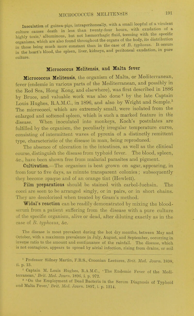 MICKOCOCOUS MELITENSIS Inoculation of guinea-pigs, intraperitoneally, with a small loopful of a virulent culture causes death in less than twenty-four hours, with exudation of a highly toxic' albuminous, but not hffimorrhagic fluid, teeming with the specific organisms, which are also found throughout the organs of the body, its distribution in th-se being much more constant than in the case of B. typhosus. It occurs in the heart's blood, the spleen, liver, kidneys, and peritoneal exudation, in pure culture. Micrococcus Melitensis, and Malta fever Micrococcus Melitensis, the organism of Malta, or Mediterranean, fever (endemic in various parts of the Mediterranean, and possibly in the Eed Sea, Hong Kong, and elsewhere), was first described in 1886 by Bruce, and valuable work was also done^ by the late Captain Louis Hughes, E.A.M.C., in 1896, and also by Wright and Semple.=^ The micrococci, which are extremely small, were isolated from the enlarged and softened spleen, which is such a marked feature in the disease. When inoculated into monkeys, Koch's postulates are fulfilled by the organism, the peculiarly irregular temperature curve, consisting of intermittent waves of pyrexia of a distinctly remittent type, characteristic of the disease in man, being reproduced. The absence of ulceration in the intestines, as well as the clinical course, distinguish the disease from typhoid fever. The blood, spleen, &c., have been shown free from malarial parasites and pigment. Cultivation.—The organism is best grown on agar, appearing, in from four to five days, as minute transparent colonies ; subsequently they become opaque and of an orange tint (Hewlett). FUm preparations should be stained with carbol-fuchsin. The cocci are seen to be arranged singly, or in pairs, or in short chains. They are decolorised when treated by Gram's method. Widal's reaction can be readily demonstrated by mixing the blood- serurti from a patient suffering from the disease with a pure culture of the specific organism, alive or dead, after diluting exactly as in the case of B. typhosus, &c. The disease is most prevalent during the hot dry months, between May and October, with a maximum prevalence in July, August, and September, occurring in inverse ratio to the amount and continuance of the rainfall. The disease, which is not contagious, appears to spread by aerial infection, rising from drains, or soil ' Professor Sidney Martin, F.E.S., Croonian Lectures, Brit. Med. Joiirn. 1S98 li. p. 13. - Captain M. Louis Hughes, E.A.M.C., ' The Endemic Fever of the Medi- terranean,' Brit. Med. Journ. 1896, i. p. 972. 3 'On the Employment of Dead Bacteria in the Serum Diagnosis of Typhoid and Malta Fever,' Brit. Med. Journ. 1897, i. p. 1214.