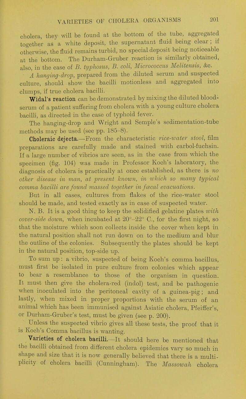 VARIETIES OF CIIOLEKA OKGANISMS cholera, they will be found at the bottom of the tube, aggregated together as a white deposit, the supernatant fluid being clear; if otherwise, the fluid remains turbid, no special deposit being noticeable at the bottom. The Durham-Gruber reaction is similarly obtained, also, in the case of B. typhosus, B. coli, Micrococcus WIelitensis, &c. A hanging-drop, prepared from the diluted serum and suspected culture, should show the bacilH motionless and aggregated into clumps, if true cholera bacilli. Widal's reaction can be demonstrated by mixing the diluted blood- senim of a patient suffering from cholera with a young culture cholera bacilh, as directed in the case of typhoid fever. The hanging-drop and Wright and Semple's sedimentation-tube methods may be used (see pp. 185-8). Choleraic dejecta.—From the characteristic rice-ioater stool, film preparations are carefully made and stained with carbol-fuchsin. If a large number of vibrios are seen, as in the case from which the specimen (fig. 104) was made in Professor Koch's laboratory, the diagnosis of cholera is practically at once established, as there is no other disease in man, at present known, in which so many typical comma bacilli are found massed together in fcBcal evacuations. But in all cases, cultures from flakes of the rice-water stool should be made, and tested exactly as in case of suspected water. N. B. It is a good thing to keep the solidified gelatine plates loith cover-side doion, when incubated at 20°-22° C., for the first night, so that the moisture which soon collects inside the cover when kept in the natural position shall not run down on to the medium and blur the outline of the colonies. Subsequently the plates should be kept in the natural position, top-side up. To sum up : a vibrio, suspected of being Koch's comma bacillus, must first be isolated in pure culture from colonies which appear to bear a resemblance to those of the organism in question. It must then give the cholera-red (indol) test, and be pathogenic when inoculated into the peritoneal cavity of a guinea-pig; and lastly, when mixed in proper proportions with the serum of an animal which has been immunised against Asiatic cholera, Pfeiffer's, or Durham-Gruber's test, must be given (see p. 200). Unless the suspected vibrio gives all these tests, the proof that it is Koch's Comma bacillus is wanting. Varieties of cholera bacilli.—It should here be mentioned that the bacilli obtained from different cholera epidemics vary so much in shape and size that it is now generally believed that there is a multi- phcity of cholera baciUi (Cunningham). The Massowah cholera
