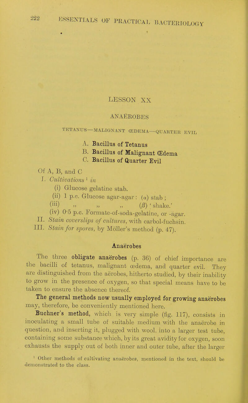 232 LESSON XX ANAEROBES TETANUS—MALIGNANT (EDEMA—QUARTER EVIL A. Bacillus of Tetanus B. Bacillus of Malignant (Edema C. Bacillus of Quarter Evil Of A, B, and C I. Cultivations ' in (i) Glucose gelatine stab. (ii) 1 p.c. Glucose agar-agar: (a) stab ; n n „ (13) ' shake.' (iv) 0-5 p.c. Formate-of-soda-gelatine, or -agar. II. Stain cooerslijjs of cultxtres, with carbol-fuchsin. III. Stain for spores, by Moller's method (p. 47). Anaerobes The three obligate anaerobes (p. 36) of chief importance are the bacilli of tetanus, malignant oedema, and quarter evil. They are distinguished from the aerobes, hitherto studied, by their inability to grow in the presence of oxygen, so that special means have to be taken to ensure the absence thereof. The general methods now usually employed for growing anaerobes may, therefore, be conveniently mentioned here. Buchner's method, which is very simple (fig. 117), consists in inoculating a small tube of suitable medium with the anaerobe in question, and inserting it, plugged with wool, into a larger test tube, containing some substance which, by its great avidity for oxygen, soon exhausts the supply out of both inner and outer tube, after the larger ' Other methods of cultivating anaerobes, mentioned in the text, should be demonstrated to the class.