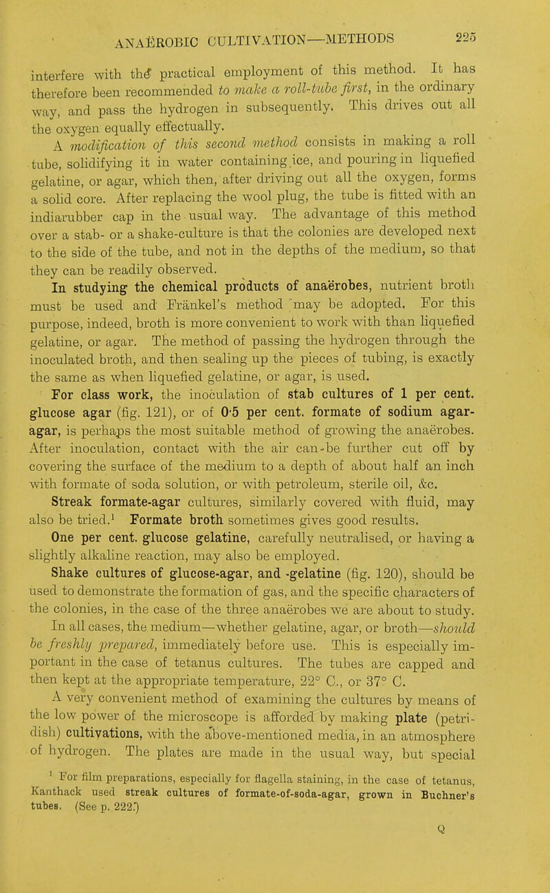 ANAl^ROBIC CULTIVATION—METHODS interfere with th^ practical employment of this method. It has therefore been recommended to make a roll-tube first, in the ordinary way, and pass the hydrogen in subsequently. This drives out all the oxygen equally etfectually. A modification of this second method consists in making a roll tube, solidifying it in water containing ice, and pouring in liquefied gelatine, or agar, which then, after driving out all the oxygen, forms a sohd core. After replacing the wool plug, the tube is fitted with an indiarubber cap in the usual way. The advantage of this method over a stab- or a shake-culture is that the colonies are developed next to the side of the tube, and not in the depths of the medium, so that they can be readily observed. In studying the chemical products of anaerobes, nutrient brotli must be used and Frankel's method ^may be adopted. For this purpose, indeed, broth is more convenient to work with than liquefied gelatine, or agar. The method of passing the hydrogen through the inoculated broth, and then sealing up the pieces of tubing, is exactly the same as when liquefied gelatine, or agar, is used. For class work, the inoculation of stab cultures of 1 per cent, glucose agar (fig. 121), or of 0-5 per cent, formate of sodium agar- agar, is perhaps the most suitable method of growing the anaerobes. After inoculation, contact with the air can-be further cut off by covering the surface of the medium to a depth of abou.t half an inch with formate of soda solution, or with petroleum, sterile oil, &c. Streak formate-agar cultures, similarly covered with fluid, may also be tried.' Formate broth sometimes gives good results. One per cent, glucose gelatine, carefully neutralised, or having a slightly alkaline reaction, may also be employed. Shake cultures of glucose-agar, and -gelatine (fig. 120), shoidd be used to demonstrate the formation of gas, and the specific characters of the colonies, in the case of the three anaerobes we are about to study. In all cases, the medium—whether gelatine, agar, or broth—should be freshly prepared, immediately before use. This is especially im- portant in the case of tetanus cultures. The tubes are capped and then kept at the appropriate temperature, 22° C, or 37° C. A very convenient method of examining the cultures by means of the low power of the microscope is afforded by making plate (petri- dish) cultivations, with the above-mentioned media, in an atmosphere of hydrogen. The plates are made in the usual way, but special ' For film preparations, especially for flagella staining, in the case of tetanus, Kanthack used streak cultures of formate-of-soda-agar, grown in Buchner's tubes. (See p. 222.') Q