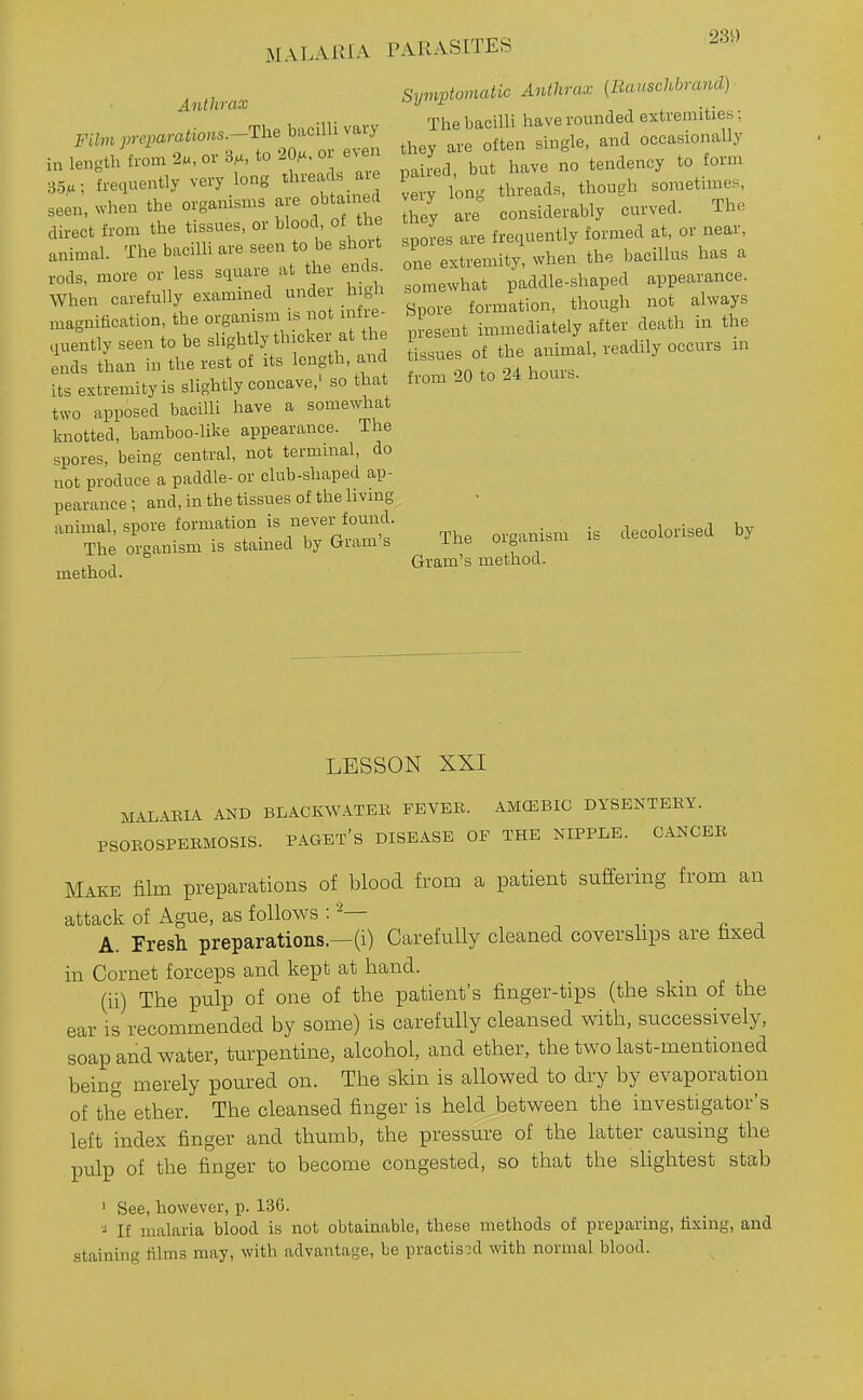 MALARIA PARASITES Anthrax Film jyi-cparatio>is.-The bacilli vary in length from 2«, or 3^, to 20^. or even 35>.; frequently very long threads are seen, when the organisms are obtamed direct from the tissues, or blood, ot the animal. The bacilli are seen to be short rods, more or less square at the ends. When carefully examined under high magnification, the organism is not infre- quently seen to be slightly thicker at the ends than in the rest of its length, and its extremity is slightly concave,' so that two apposed bacilli have a somewhat knotted, bamboo-like appearance. The spores, being central, not terminal, do not produce a paddle- or club-shaped ap- pearance ; and, in the tissues of the living animal, spore formation is never found. The organism is stained by Gram's method. Symptomatic Anthrax (Bauschbrand) The bacilli have rounded extremities; they are often single, and occasionally paired, but have no tendency to form very long threads, though sometimes, they are considerably curved. The spores are frequently formed at, or near, one extremity, when the bacillus has a somewhat paddle-shaped appearance. Spore formation, though not always present immediately after death in the tissues of the animal, readily occurs m from 20 to 24 hours. The organism is decolorised by Gram's method. LESSON XXI MALABIA AND BLACKWATER FEVEB. AMCEBIC DYSENTEBY. PSOBOSPEBMOSIS. PAGET'S DISEASE OP THE NIPPLE. CANCEB Make film preparations of blood from a patient suffering from an attack of Ague, as follows A. Presh preparations.—(i) Carefully cleaned coverslips are fixed in Cornet forceps and kept at hand. (ii) The pulp of one of the patient's finger-tips (the skin of the ear is recommended by some) is carefully cleansed with, successively, soap and water, turpentine, alcohol, and ether, the two last-mentioned being merely poured on. The skin is allowed to dry by evaporation of the ether. The cleansed finger is held between the investigator's left index finger and thumb, the pressure of the latter causing the pulp of the finger to become congested, so that the sHghtest stab ' See, however, p. 136. If malaria blood is not obtainable, these methods of preparing, fixing, and staining films may, with advantage, be practised with normal blood.