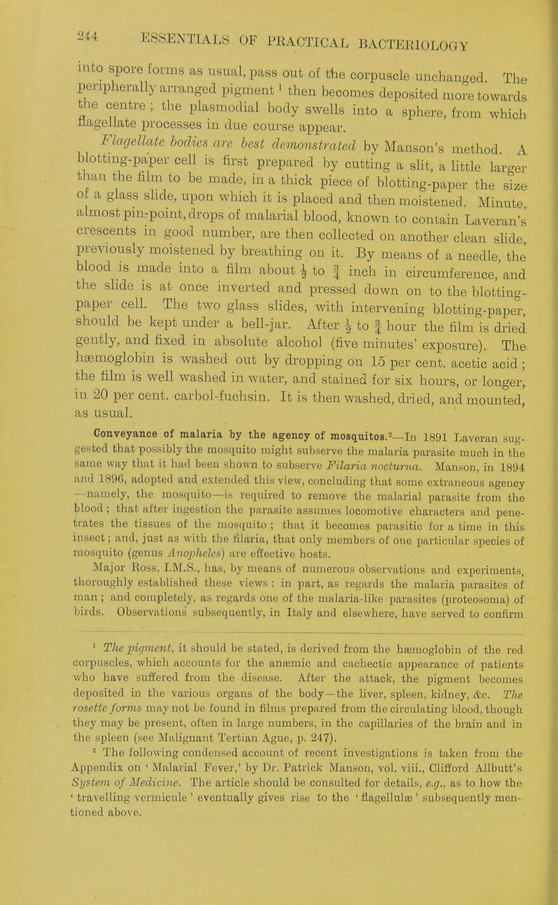 into spore forms as usual, pass out of the corpuscle unchanged The peripherally arranged pigment' then becomes deposited more towards the centre ; the plasmodial body swells into a sphere, from which flagellate processes in due course appear. Flagellate bodies are best demonstrated by Hanson's method A blottmg-paper cell is first prepared by cutting a sHt, a little larger than the film to be made, in a thick piece of blotting-paper the size ot a glass slide, upon which it is placed and then moistened. Minute almost pin-point, drops of malarial blood, known to contain Laveran's crescents in good number, are then collected on another clean sUde previously moistened by breathing on it. By means of a needle, the blood is made into a film about i to | inch in circumference,'and the slide is at once inverted and pressed down on to the blotting- paper cell. The two glass slides, with intervening blotting-paper, should be kept under a bell-jar. After ^ to | hour the film is dried gently, and fixed in absolute alcohol (five minutes' exposure). The hae.moglobin is washed out by dropping on 15 per cent, acetic acid; the film is well washed in water, and stained for six hours, or longer, in 20 per cent, carbol-fuchsin. It is then washed, dried, and mounted, as usual. ' Conveyance of malaria by the agency of mosquitos.=—In 1891 Laveran sug- gested that possibly the mosquito might subserve the malaria parasite much in the same way that it had been shown to subserve Filaria nocturna. Manson, in 1894 and 1896, adopted and extended this view, concluding that some extraneous agency —namely, the mosquito—is required to remove the malarial parasite from the blood; that after ingestion the parasite assumes locomotive characters and pene- trates the tissues of the mosquito; that it becomes parasitic for a time in this insect; and, just as with the filaria, that only members of one particular species of mosquito (genus Anopheles) are effective hosts. Major Boss, I.M.S., has, by means of numerous observations and experiments, thoroughly established these views : in part, as regards the malaria parasites of man; and completely, as regards one of the malaria-like parasites (proteosoma) of birds. Observations subsequently, in Italy and elsewhere, have served to confirm ' The pigment, it should be stated, is derived from the haemoglobin of the red corpuscles, which accounts for the antemic and cachectic appearance of patients who have suffered from the disease. After the attack, the pigment becomes deposited in the various organs of the body—the liver, spleen, kidney, &e. The rosette forms may not be found in films prepared from the circulating blood, though they may be present, often in large numbers, in the capillaries of the brain and in the spleen (see Malignant Tertian Ague, p. 247). The following condensed account of recent investigations is taken from the Appendix on ' Malarial Fever,' by Dr. Patrick Manson, vol. viii., Clifford Allbutt's System of Medicine. The article should be consulted for details, e.g., as to how the ' travelling vermicule ' eventually gives rise to the ' flagellulje ' subsequently men- tioned above.