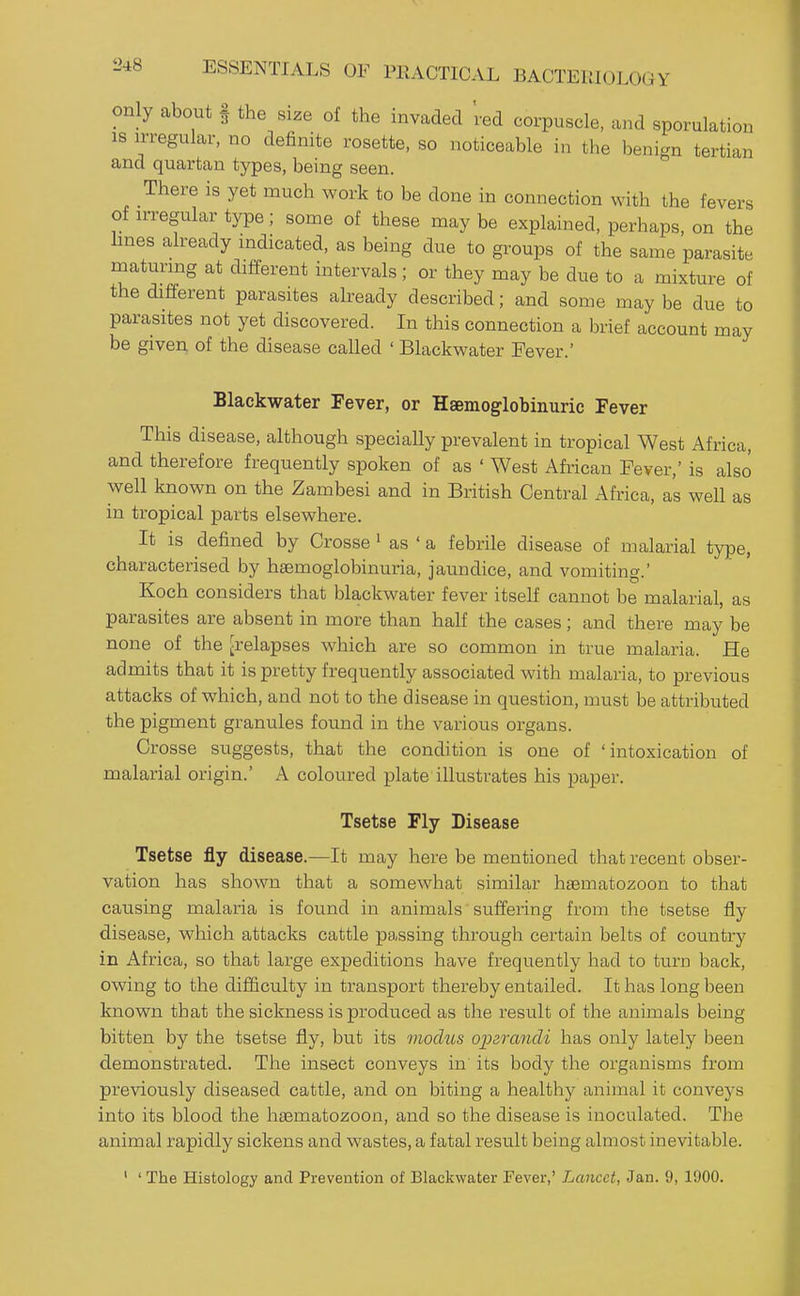 L>48 only about § the size of the invaded 'red corpuscle, and sporulation IS irregular, no definite rosette, so noticeable in the benign tertian and quartan types, being seen. There is yet much work to be done in connection with the fevers of n-regular type; some of these may be explained, perhaps, on the Imes already mdicated, as being due to groups of the same parasite maturmg at different intervals ; or they may be due to a mixture of the different parasites already described; and some may be due to parasites not yet discovered. In this connection a brief account may be given of the disease called ' Blackwater Fever.' Blackwater Fever, or Hsemoglobinuric Fever This disease, although specially prevalent in tropical West Africa, and therefore frequently spoken of as ' West African Fever,' is also well known on the Zambesi and in British Central Africa, as well as in tropical parts elsewhere. It is defined by Crosse ' as ' a febrile disease of malarial type, characterised by haemoglobinuria, jaundice, and vomiting.' Koch considers that blackwater fever itself cannot be malarial, as parasites are absent in more than half the cases; and there may be none of the [relapses which are so common in true malaria. He admits that it is pretty frequently associated with malaria, to previous attacks of which, and not to the disease in question, must be attributed the pigment granules found in the various organs. Crosse suggests, that the condition is one of 'intoxication of malarial origin.' A coloured plate illustrates his paper. Tsetse Fly Disease Tsetse fly disease.—It may here be mentioned that recent obser- vation has shown that a somewhat similar hsematozoon to that causing malaria is found in animals suffering from the tsetse fly disease, which attacks cattle passing through certain belts of country in Africa, so that large expeditions have frequently had to turn back, owing to the difficulty in transport thereby entailed. It has long been known that the sickness is produced as the result of the animals being bitten by the tsetse fly, but its modus operandi has only lately been demonstrated. The insect conveys in' its body the organisms from previously diseased cattle, and on biting a healthy animal it conveys into its blood the hsematozoon, and so the disease is inoculated. The animal rapidly sickens and wastes, a fatal result being almost inevitable. ' ' The Histology and Prevention of Blackwater Fever,' Lancet, Jan. 9, 1900.