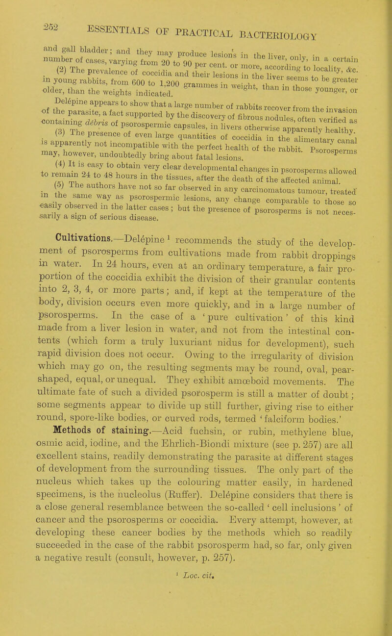 in young rabbits from firtn tn i onn ^^ ^^^''^ *° gi'^ater Del6pineappearstoshowthatalargenumber of rabbits rppnvovf, • may, liowever, undoubtedly bring about fatal lesions .^oiospemis to rlma^n L'To^ft ^'^/^^ f ^^^^^^ges in psorospenns allowed to lemain 24 to 48 hours m the tissues, after the death of the affected animal. 5) The authors have not so far observed in any carcinomatous tumour, treated m he same way as psorospeiinic lesions, any change comparable to those so ■easrly observed in the latter cases ; but the presence of psorosperms is not neces- sarily a sign of serious disease. Cultivations.—Delepine ^ recommends the study of the develop- ment of psorosperms from cultivations made from rabbit droppings m water. In 24 hours, even at an ordinary temperature, a fair pro- portion of the coccidia exhibit the division of their granular contents into 2, 3, 4, or more parts; and, if kept at the temperature of the body, division occurs even more quickly, and in a large number of psorosperms. In the case of a ' pure cultivation' of this kind made from a liver lesion in water, and not from the intestinal con- tents (which form a truly luxuriant nidus for development), such rapid division does not occur. Owing to the irregularity of division which may go on, the resulting segments may be round, oval, pear- shaped, equal, or rmequal. They exhibit amoBboid movements. The ultimate fate of such a divided psorosperm is still a matter of doubt; some segments appear to divide up still further, giving rise to either round, spore-like bodies, or curved rods, termed 'falciform bodies.' Methods of staining.—Acid fuchsin, or rubin, methylene blue, osmic acid, iodine, and the Ehrhch-Biondi mixture (see p. 257) are all excellent stains, readily demonstrating the parasite at different stages of development from the surrounding tissues. The only part of the nucleus which takes up the colouring matter easily, in hardened specimens, is the nucleolus (Euffer). Delepine considers that there is a close general resemblance between the so-called ' cell inclusions ' of cancer and the psorosperms or coccidia. Every attempt, however, at developing these cancer bodies by the methods which so readily succeeded in the case of the rabbit psorosperm had, so far, only given a negative result (consult, however, p. 257). ' Loc. cit.