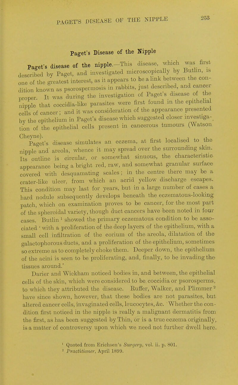 PAGET'S DISEASE OF TPIE NIPPLE 25a Paget's Disease of the Nipple Paget's disease of the nipple.-This disease, which was first described by Paget, and investigated microscopically by Buthn, is one of the gi-eatest interest, as it appears to be a link between the con- dition known as psorospermosis in rabbits, just described, and cancer proper. It was during the investigation of Paget s disease of he nipple that coccidia-like parasites were first found in the epithelial cells of cancer; and it was consideration of the appearance presented by the epithelium in Paget's disease which suggested closer investiga-_ tion of the epithehal cells present in cancerous tumours (Watson Cheyne). t j x xi, Paget's disease simulates an eczema, at first locahsed to the nipple^'and areola, whence it may spread over the surrounding skin. Its outUne is circular, or somewhat sinuous, the characteristic appearance being a bright red, raw, and somewhat granular surface covered with desquamating scales ; in the centre there may be a crater-like ulcer, from which an acrid yellow discharge escapes. This condition may last for years, but in a large number of cases a hard nodule subsequently develops beneath the eczematous-looking patch, which on examination proves to be cancer, for the most part of the spheroidal variety, though duct cancers have been noted in four cases. Buthn ' showed the primary eczematous condition to be asso- ciated ' with a prohferation of the deep layers of the epithelium, with a small cell infiltration of the corium of the areola, dilatation of the- galactophorous ducts, and a prohferation of the epithelium, sometimes so extreme as to completely choke them. Deeper down, the epithelium of the acini is seen to be proliferating, and, finally, to be invading the tissues around.' Darier and Wickham noticed bodies in, and between, the epithelial cells of the skin, which were considered to be coccidiaor psorosperms, to which they attributed the disease. Euffer, Walker, and Plimmer ^ have since shown, however, that these bodies are not parasites, but altered cancer cells, invaginated cells, leucocytes, &c. Whether the con- dition first noticed in the nipple is really a malignant dermatitis from the first, as has been suggested by Thin, or is a true eczema originally, is a matter of controversy upon which we need not further dwell here. ' Quoted from Erichsen's Surgery, vol. ii. p. 801. - Practitioner, April 189!).