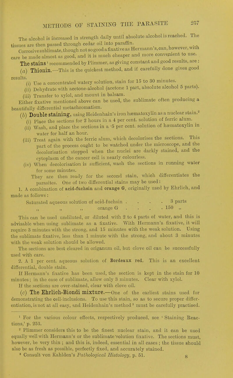 METHODS OF STAINING THE PAKASITE The alcohol is increased in strength daily until absolute alcohol is reached. The tissues are then passed through cedar oil into paraffin. Corrosive subHmate, though not sogood afixative as Hermann's, can, however, with care be made ahnost as good, and it is much cheaper and more convejnent to use. The stains' recommended by Plimmer, as giving constant and good results, are: (a) Thionin.—This is the quickest method, and if carefully done gives good results. . 1 r i on • + (i) Use a concentrated watery solution, stain for 15 to 60 minutes. (ii) Dehydrate with acetone-alcohol (acetone 1 part, absolute alcohol 5 parts). (iii) Transfer to xylol, and mount in balsam. Either fixative mentioned above can be used, the sublimate often producing a beautifully digerential metachromatism. (b) Double staining, using Heidenhain's iron hfematoxylin as a nuclear stain.''' (i) Place the sections for 2 hours in a 4 per cent, solution of ferric alum. ^ (ii) Wash, and place the sections in a -5 per cent, solution of hsematoxylin in water for half an hour. (iii) Treat again with the ferric alum, which decolorises the sections. This part of the process ought to be watched under the microscope, and the decolorisation stopped when the nuclei are darkly stained, and the cytoplasm of the cancer cell is nearly colourless. (iv) When decolorisation is sufficient, wash the sections in running water for some minutes. They are then ready for the second stain, which differentiates the parasites. One of two differential stains may be used: 1. A combination of acid-fuclisiii and orange G, originally used by Ehrlich, and made as follows: Saturated aqueous solution of acid-fuchsin .... 3 parts orange G . . . . 150 „ This can be used undiluted, or diluted with 2 to 4 parts of water, and this is advisable when using sublimate as a fixative. With Hermann's fixative, it will require 3 minutes with the strong, and 15 minutes with the weak solution. Using the sublimate fixative, less than 1 minute with the strong, and about 3 minutes with the weak solution should be allowed. The sections are best cleared in origanum oil, but clove oil can be successfully used with care. 2. A 1 per cent, aqueous solution of Bordeaux red. This is an excellent differential, double stain. If Hermann's fixative has been used, the section is kept in the stain for 10 minutes; in the case of sublimate, allow only 3 minutes. Clear with xylol. If the sections are over-stained, clear with clove oil. (c) The Ehrlich-Biondi mixture.—One of the earliest stains used for demonstrating the cell-inclusions. To use this stain, so as to secure proper differ- entiation, is not at all easy, and Heidenhain's method^ must be carefully practised. ' For the various colour effects, respectively produced, see ' Staining Eeac- tions,' p. 253. 2 Plimmer considers this to be the finest nuclear stain, and it can be used equally well with Hermann's or the sublimate'polution fixative. The sections must, however, be very thin ; and this is, indeed, essential in all cases ; the tissue should also be as fresh as possible, perfectly fixed, and accurately stained. ' Consult von Kahlden's Pathological Histology, p. 51. g