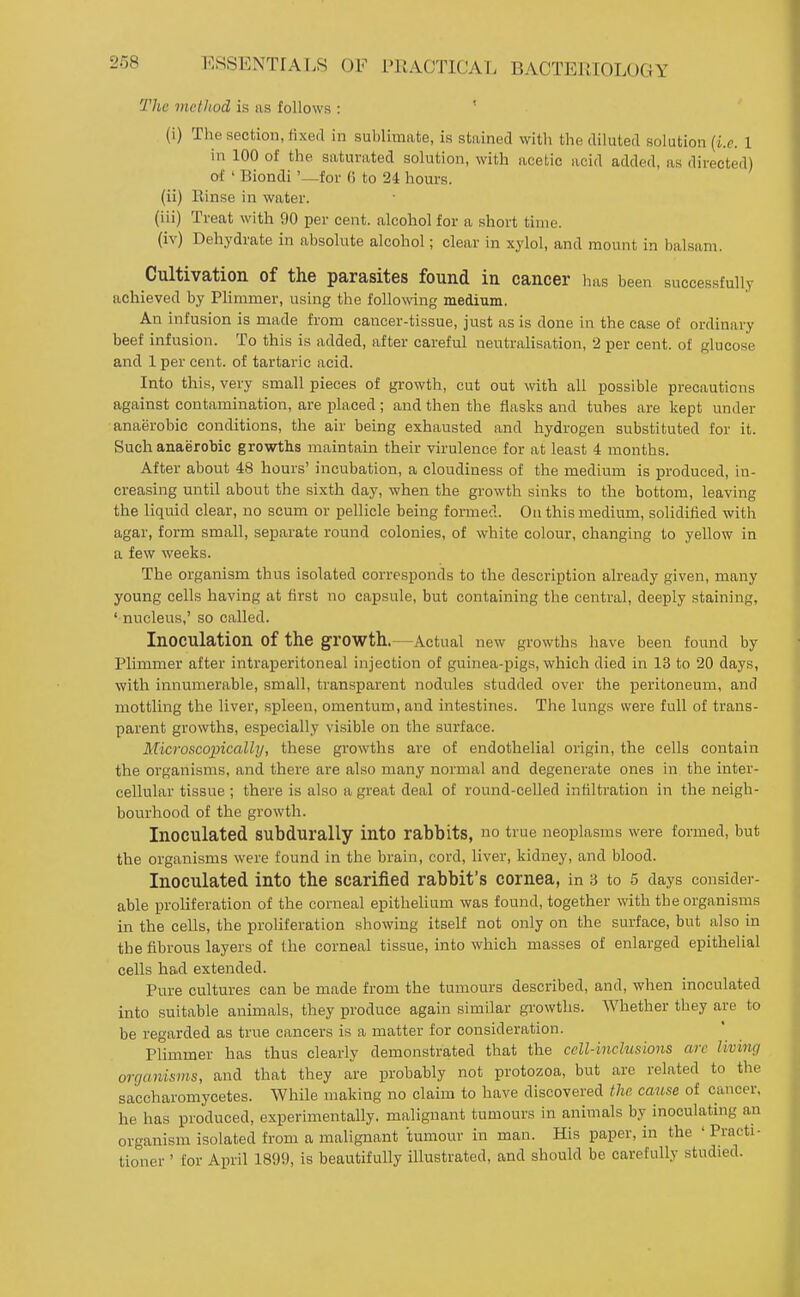 The method is as follows : ' (i) The section, fixed in sublimate, is stained with the diluted solution (i.e. 1 in 100 of the saturated solution, with acetic acid added, as directed) of ' Biondi '—for (5 to 24 hours. (ii) llinse in water. (iii) Treat with 90 per cent, alcohol for a short time. (iv) Dehydrate in absolute alcohol; clear in xylol, and mount in balsam. Cultivation of the parasites found in cancer has been successfully achieved by Plimmer, using the following medium. An infusion is made from cancer-tissue, just as is done in the case of ordinary beef infusion. To this is added, after careful neutralisation, 2 per cent, of glucose and 1 per cent, of tartaric acid. Into this, very small pieces of growth, cut out with all possible precautions against contamination, are placed ; and then the flasks and tubes are kept under anaerobic conditions, the air being exhausted and hydrogen substituted for it. Such anaerobic growths maintain their virulence for at least 4 months. After about 48 hours' incubation, a cloudiness of the medium is produced, in- creasing until about the sixth day, when the growth sinks to the bottom, leaving the liquid clear, no scum or pellicle being formed. On this medium, solidilied with agar, form small, separate round colonies, of white colour, changing to yellow in a few weeks. The organism thus isolated corresponds to the description already given, many young cells having at first no capsule, but containing the central, deeply staining, ' nucleus,' so called. Inoculation of the growth.—Actual new growths have been found by Plimmer after intraperitoneal injection of guinea-pigs, which died in 13 to 20 days, with innumerable, small, transparent nodules studded over the peritoneum, and mottling the liver, spleen, omentum, and intestines. The lungs were full of trans- parent growths, esj)ecially visible on the surface. Microscopically, these growths are of endothelial origin, the cells contain the organisms, and there are also many normal and degenerate ones in the inter- cellular tissue ; there is also a great deal of round-celled infiltration in the neigh- bourhood of the growth. Inoculated SUbdurally into rabbits, no true neoplasms were formed, but the organisms were found in the brain, cord, liver, kidney, and blood. Inoculated into the scarified rabbit's cornea, in 3 to 5 days consider- able proliferation of the corneal epithelium was found, together with the organisms in the cells, the proliferation showing itself not only on the surface, but also in the fibrous layers of the corneal tissue, into which masses of enlarged epithelial cells had extended. Pure cultures can be made from the tumours described, and, when inoculated into suitable animals, they produce again similar growths. Whether they are to be regarded as true cancers is a matter for consideration. Plimmer has thus clearly demonstrated that the cell-inclusions arc living organisms, and that they are probably not protozoa, but are related to the saceharomycetes. While making no claim to have discovered the cause of cancer, he has produced, experimentally, malignant tumours in animals by inoculating an organism isolated from a malignant tumour in man. His paper, in the 'Practi- tioner ' tor April 1899, is beautifully illustrated, and should be carefully studied.