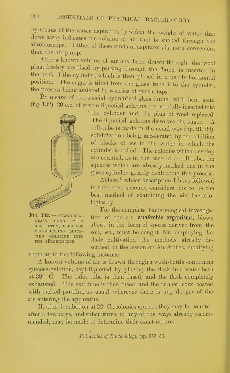 by means of the water aspirator, in wh'ich the weight of water that flows away indicates the volume of air that is sucked through the aerobioscope. Either of these kinds of aspirators is more convenient than the air-pump. After a known volume of air has been drawn through, the wool plug, freshly sterilised by passing through the flame, is inserted in the neck of the cylinder, which is then placed in a nearly horizontal position. The sugar is tilted from the glass tube into the cylinder, the process being assisted by a series of gentle taps. By means of the special cyUndrical glass funnel with bent stem (fig. 132), 20 c.c. of sterile liquefied gelatine are carefully inserted into the cyhnder and the plug of wbol replaced. The liquefied gelatine dissolves the sugar. A roll-tube is made in the usual way (pp. 21, 22), soUdification being accelerated by the addition of blocks of ice in the water in which the cyhnder is rolled. The colonies which develop are counted, as in the case of a roll-tube, the squares which are already marked out in the glass cyhnder greatly facihtating this process. Abbott,' whose description I have followed in the above account, considers this to be the best method of examining the air, bacterio- logically. For the complete bacteriological investiga- tion of the air, anaerobic organisms, blown about in the form of spores derived from the soil, &c., must be sought for, employing for their cultivation the methods already de- scribed in the lesson on Anaerobes, modifying them as in the following instance : A known volume of air is drawn through a wash-bottle containing glucose-gelatine, kept liquefied by placing the flask in a water-bath at 38° C. The inlet tube is then fused, and the flask completely exhausted. The exit tube is then fused, and the rubber cork coated with melted paraffin, as usual, wherever there is any danger of the air entering the apparatus. If, after incubation at 22° C, colonies appear, they may be counted after a few days, and subcultures, in any of the ways already recom- mended, may be made to determine their exact nature. Fig. 132.— cylindrical glass funnel with bent stem, used fob tkansfebbing lique- fied gelatine into the aeeobioscope ' Pnnciples of Bacteriology, pp. 553-56.