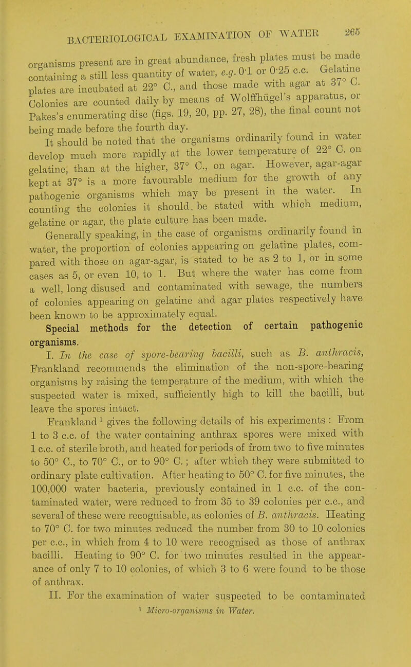 organisms present are in great abundance, fresh plates must be made containing; still less quantity of water, 0-1 or 0- 5 c.c. Gelatme plates are incubated at 22° C, and those made with agar at 37 O. bolonies are counted daily by means of Wolffhtigel's apparatus, or Pakes's enumerating disc (figs. 19, 20, pp. 27, 28), the final count not being made before the fourth day. _ It should be noted that the organisms ordinardy found m water develop much more rapidly at the lower temperature of 22° C. on gelatine, than at the higher, 37° C, on agar. However, agar-agar kept at 37° is a more favourable medium for the growth of any pathogenic organisms which may be present in the water. In counting the colonies it should.be stated with which medmm, gelatine or agar, the plate culture has been made. Generally spealdng, in the case of organisms ordinarily found in water, the proportion of colonies appearing on gelatine plates, com- pared with those on agar-agar, is stated to be as 2 to 1, or in some cases as 5, or even 10, to 1. But where the water has come from a well, long disused and contaminated with sewage, the numbers of colonies appearing on gelatine and agar plates respectively have been known to be approximately equal. Special methods for the detection of certaiu pathogenic organisms. I. In the case of sim-e-hearing bacilli, such as B. anthracis, Frankland recommends the elimination of the non-spore-bearing organisms by raising the temperature of the medium, with which the suspected water is mixed, sufficiently high to kill the bacilli, but leave the spores intact. Frankland ^ gives the following details of his experiments : From 1 to 3 c.c. of the water containing anthrax spores were mixed with 1 c.c. of sterile broth, and heated for periods of from two to five minutes to 50° C, to 70° C, or to 90° C.; after which they were submitted to ordinary plate cultivation. After heating to 50° 0. for five minutes, the 100,000 water bacteria, previously contained in 1 c.c. of the con- taminated water, were reduced to from 35 to 39 colonies per c.c, and several of these were recognisable, as colonies of B. anthracis. Heating to 70° C. for two minutes reduced the number from 30 to 10 colonies per c.c, in which from 4: to 10 were recognised as those of anthrax bacilli. Heating to 90° C. for two minutes resulted in the appear- ance of only 7 to 10 colonies, of which 3 to 6 were found to be those of anthrax. II. For the examination of water srispected to be contaminated ' Micro-organisms in Water.
