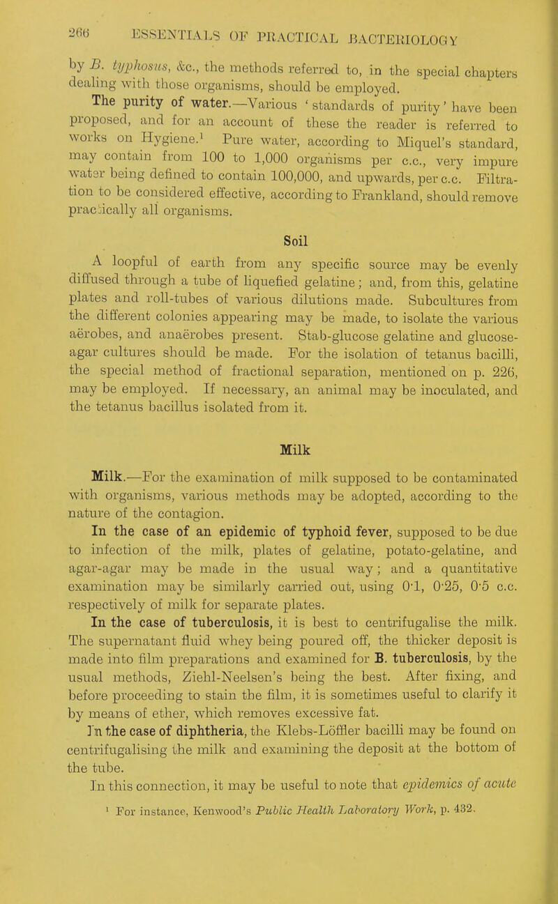 by B. typhosus, &c., the methods referred to, in the special chapters deahng witli those organisms, should be employed. The purity of water.—Various ' standards of purity' have been proposed, and for an account of these the reader is referred to works on Hygiene.' Pure water, according to Miquel's standard, may contain from 100 to 1,000 organisms per c.c, very impure watsr being defined to contain 100,000, and upwards, per c.c. Filtra- tion to be considered effective, according to Frankland, should remove practically all organisms. Soil A loopful of earth from any specific source may be evenly diffused through a tube of hquefied gelatine; and, from this, gelatine plates and roll-tubes of various dilutions made. Subcultures from the different colonies appearing may be made, to isolate the various aerobes, and anaerobes present. Stab-glucose gelatine and glucose- agar cultures should be made. For the isolation of tetanus baciUi, the special method of fractional separation, mentioned on p. 226, may be employed. If necessary, an animal may be inoculated, and the tetanus bacillus isolated from it. MUk Milk.—For the examination of milk supposed to be contaminated with organisms, various methods may be adopted, according to tho nature of the contagion. In the case of an epidemic of typhoid fever, supposed to be due to infection of the milk, plates of gelatine, potato-gelatine, and agar-agar may be made in the usual way; and a quantitative examination may be similarly carried out, using 0*1, 0'25, 0'5 c.c. respectively of milk for separate plates. In the case of tuberculosis, it is best to centrifugalise the milk. The supernatant fluid whey being poured off, the thicker deposit is made into film preparations and examined for B. tuberculosis, by the usual methods, Ziehl-Neelsen's being the best. After fixing, and before proceeding to stain the film, it is sometimes useful to clarify it by means of ether, which removes excessive fat. ]'n the case of diphtheria, the Klebs-Loflfler bacilli may be found on centrifugalising the milk and examining the deposit at the bottom of the tube. In this connection, it may be useful to note that epidemics of acute ' For instance, Kenwood's Public Health Laboratory Work, p. 432,