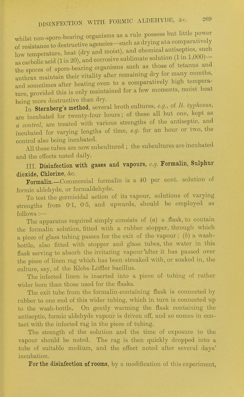 DISINFECTION WITH FORMIC ALDEHYDIC, &c. i>69 whilst nou-spore-bearing organisms as a rule possess but httle power Tf esistance to destructive agencies-such as drymg at a comparatively low temperature, heat (dry and moist), and chem.cal antjsept.es such as carbolic acid (1 in 20), and corrosive sublimate solution (1 in 1,000)- the spores of spore-bearing organisms such as those of tetanus and anthrax maintain their vitality after remaining dry for many months, and sometimes after heating even to a comparatively high tempera- ture, provided this is only maintained for a few moments, moist heat being more destructive than dry. In Sternberg's method, several broth cultures, e.g., of B. typhosus, are incubated for twenty-four hours; of these all but one, kept as a control are treated with various strengths of the antiseptic, and incubated for varying lengths of time, e.g. for an hour or two, the control also being incubated. All these tubes are now subcultured ; the subcultures are incubated and the effects noted daily. III. Disinfection with gases and vapours, e.g. Formalin, Sulphur dioxide. Chlorine, &c. Formalin.—Commercial formalin is a 40 per cent, solution of formic aldehyde, or formaldehyde. To test the germicidal action of its vapour, solutions of varying strengths from O'l, 0-5, and upwards, should be employed as follows :— The apparatus required simply consists of {a) a .flask, to contain the formalin sokition, fitted with a rubber stopper, through which a piece of glass tubing passes for the exit of the vapour; (&) a wash- bottle, also fitted with stopper and glass tubes, the water in this flask serving to absorb the irritating vapour *after it has passed over the piece of linen rag which has been streaked with, or soaked in, the culture, say, of the Elebs-Loffler bacillus. The infected linen is inserted into a piece of tubing of rather wider bore than those used for the flasks. The exit tube from the formalin-containing flask is connected by rubber to one end of this wider tubing, which in turn is connected up to the wash-bottle. On gently warming the flask containing the antiseptic, formic aldehyde vapour is driven off, and so comes in con- tact with the infected rag in the piece of tubing. The strength of the solution and the time of exposure to the vapour should be noted. The rag is then quickly dropped into a tube of suitable medium, and the effect noted after several days' incubation. For the disinfection of rooms, by a modification of this experiment,