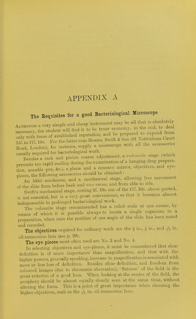 APPENDIX A The Requisites for a good Bacteriological Microscope TXm loT If the later si Messrs. Swift & Son (81 Tottenham Court Eoad Lonaon), for instance, supply a naicroscope with all the accessones nsiiaUv required for bacteriological work. , . / i -^i, S rack and pinion coarse adjustment, a .«Zc-«;u^. stage (winch prevents too rapid coohng dimng the examination of a hangmg-drop px-epara- tion, amoebic pus, &c.), a plane and a concave mu-ror, objectives, and eye- pieces, the following accessories should be obtamed ■ An Abbe condenser, and a mechanical stage, allowmg free movement of the slide from before back and vice versa, and fi-om side to side. Swift's mechanical stage, costing 2L 10s. out of the 17?. 10s. above quoted is not essential, but is a very great convenience, so that it becomes ahaiost indispensable in prolonged bacteriological work. The vulcanite stage recommended has a ruled scale at one corner, by means of which it is possible always to locate a single organism m a preparation, when once the position of one angle of the shde has been noted and recorded. , , . , ■ j i • The objectives required for ordinary work are the § m., ^ in., and m. oil-immersion lens (see p. 29). The eye-pieces most often used are No. 2 and No. 4. In selecting objectives and eye-pieces, it must be remembered that clear definition is of more importance than magnification, and that with the higher powers, generally speaking, increase in magnification is associated with more or less loss of definition. Besides clear definition, and freedom from coloured images (due to chromatic aberration), 'flatness' of the field is the great criterion of a good lens. When looking at the centre of the field, the periphery should be almost equally clearly seen at the same time, without altering the focus. This is a point of great importance when choosing the higher objectives, such as the ^ in. oil-immersion lens.