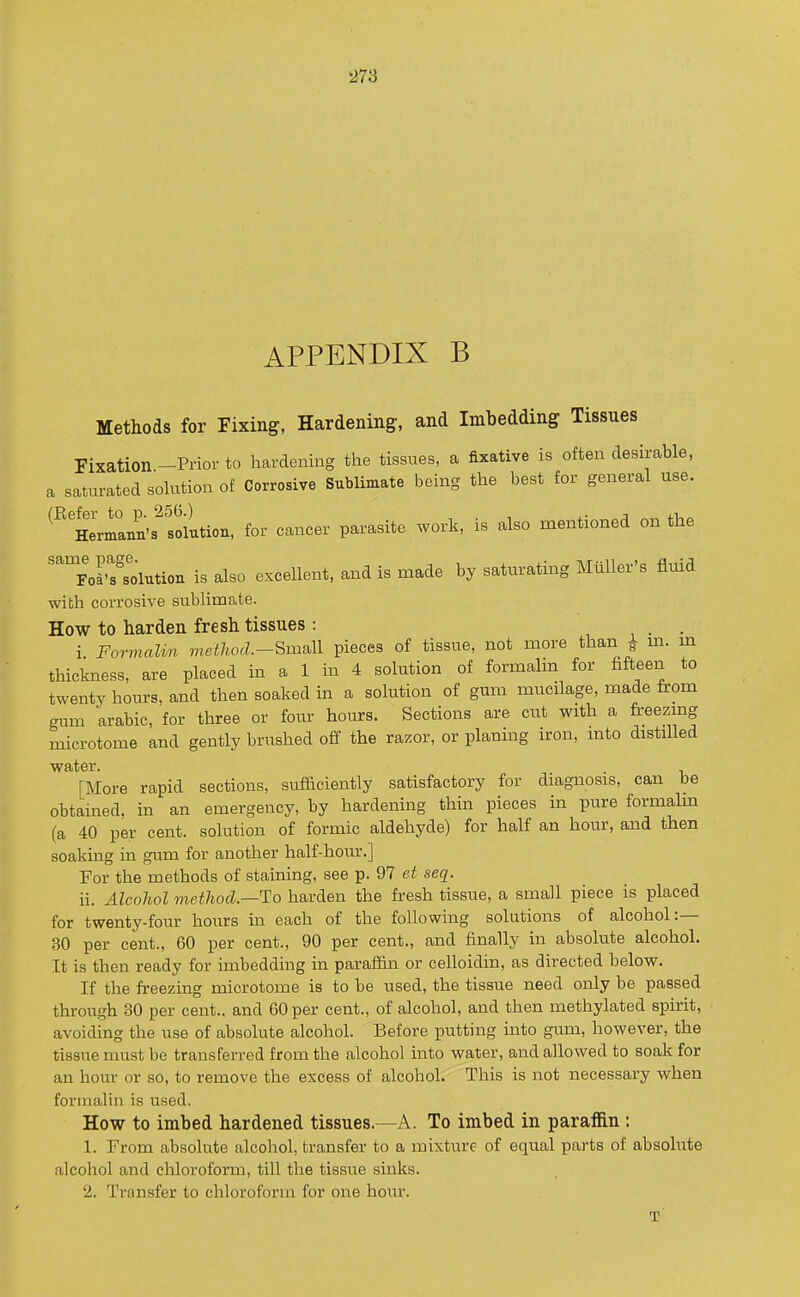 APPENDIX B Methods for Fixing, Hardening, and Imbedding Tissues Fixation-Prior to hardening the tissues, a fixative is often desirable, a satm-ated sohxtion of Corrosive Sublimate being the best for general use. ^^'Hermann's^tollxtion, for cancer parasite work, is also mentioned on the ''poK^s'olution is also excellent, and is made by satm-ating MuUer's fluid with corrosive subUmate. How to harden fresh tissues: _ i Formalin method.Small pieces of tissue, not more than ^ m. m thickness, are placed in a 1 in 4 solution of formalin for fifteen to twenty hours, and then soaked in a solution of gum mucilage, made from gum arabic, for three or four hours. Sections are cut with a freezing microtome and gently brushed off the razor, or planing iron, into distiUed water. [More rapid sections, sufficiently satisfactory for diagnosis, can be obtained, in an emergency, by hardening thin pieces in pure formalm (a 40 per cent, solution of formic aldehyde) for half an hour, and then soaking in gum for another half-hour.] For the methods of staining, see p. 97 et seq. ii. Alcohol method.—To harden the fresh tissue, a small piece is placed for twenty-four hours in each of the following solutions of alcohol:— 30 per cent., 60 per cent., 90 per cent., and finally in absolute alcohol. It is then ready for imbedding in paraffin or celloidin, as directed below. If the freezing microtome is to be used, the tissue need only be passed through 30 per cent., and 60 per cent., of alcohol, and then methylated spirit, avoiding the use of absolute alcohol. Before letting into gum, however, the tissue must be transferred from the alcohol into water, and allowed to soak for an hour or so, to remove the excess of alcohol. This is not necessary when formalin is used. How to imbed hardened tissues.—A. To imbed in paraffin : 1. From absolute alcohol, transfer to a mixture of equal parts of absolute alcohol and chloroform, till the tissue sinks. 2. Transfer to chloroform for one hour. T